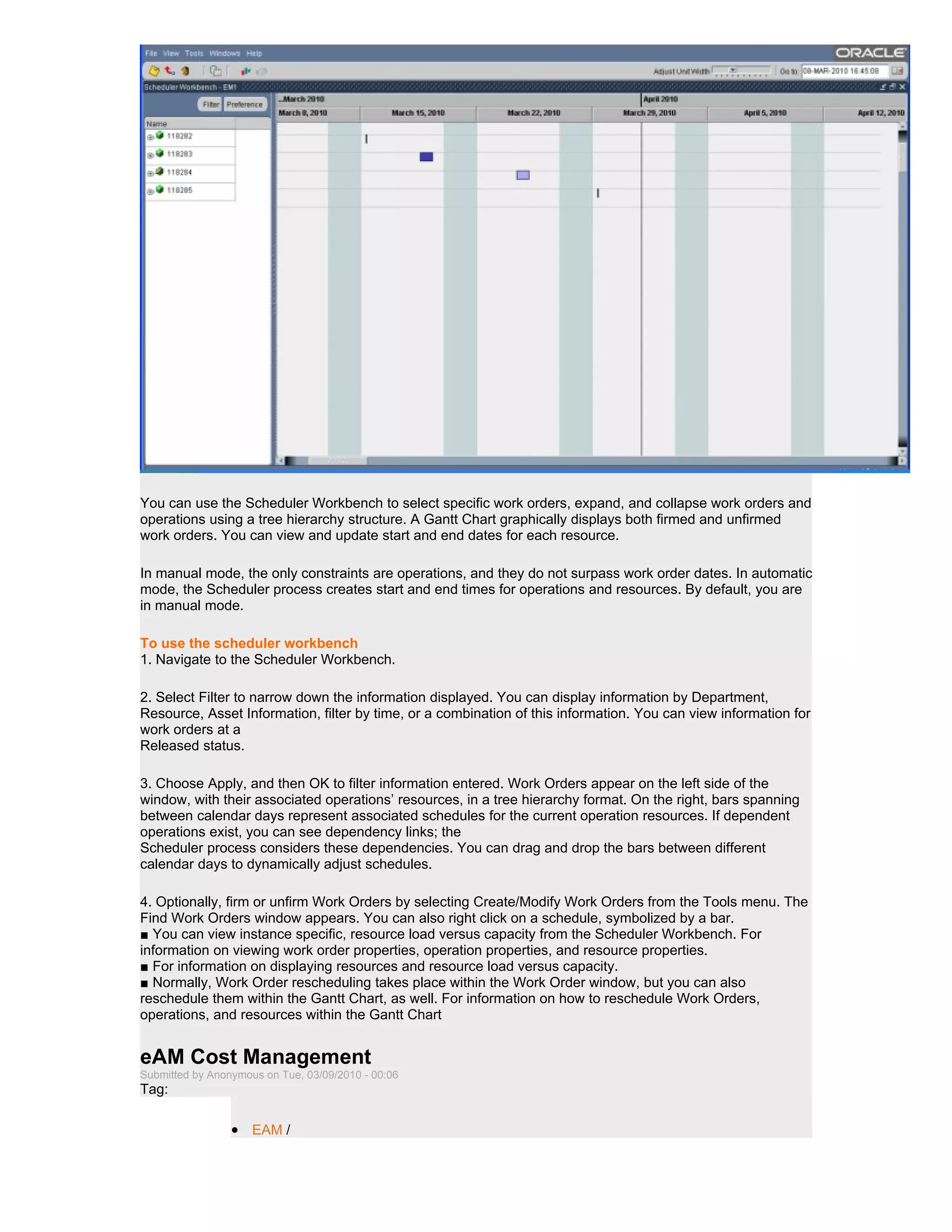 You can use the Scheduler Workbench to select specific work orders, expand, and collapse work orders and
operations using a tree hierarchy structure. A Gantt Chart graphically displays both firmed and unfirmed
work orders. You can view and update start and end dates for each resource.

In manual mode, the only constraints are operations, and they do not surpass work order dates. In automatic
mode, the Scheduler process creates start and end times for operations and resources. By default, you are
in manual mode.

To use the scheduler workbench
1. Navigate to the Scheduler Workbench.

2. Select Filter to narrow down the information displayed. You can display information by Department,
Resource, Asset Information, filter by time, or a combination of this information. You can view information for
work orders at a
Released status.

3. Choose Apply, and then OK to filter information entered. Work Orders appear on the left side of the
window, with their associated operations’ resources, in a tree hierarchy format. On the right, bars spanning
between calendar days represent associated schedules for the current operation resources. If dependent
operations exist, you can see dependency links; the
Scheduler process considers these dependencies. You can drag and drop the bars between different
calendar days to dynamically adjust schedules.

4. Optionally, firm or unfirm Work Orders by selecting Create/Modify Work Orders from the Tools menu. The
Find Work Orders window appears. You can also right click on a schedule, symbolized by a bar.
■ You can view instance specific, resource load versus capacity from the Scheduler Workbench. For
information on viewing work order properties, operation properties, and resource properties.
■ For information on displaying resources and resource load versus capacity.
■ Normally, Work Order rescheduling takes place within the Work Order window, but you can also
reschedule them within the Gantt Chart, as well. For information on how to reschedule Work Orders,
operations, and resources within the Gantt Chart


eAM Cost Management
Submitted by Anonymous on Tue, 03/09/2010 - 00:06
Tag:

                 • EAM /
 