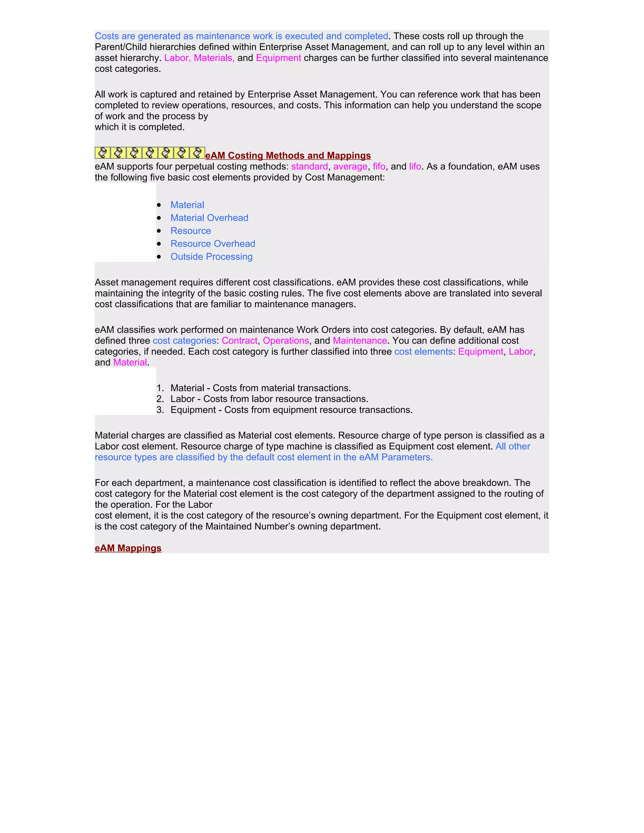Costs are generated as maintenance work is executed and completed. These costs roll up through the
Parent/Child hierarchies defined within Enterprise Asset Management, and can roll up to any level within an
asset hierarchy. Labor, Materials, and Equipment charges can be further classified into several maintenance
cost categories.

All work is captured and retained by Enterprise Asset Management. You can reference work that has been
completed to review operations, resources, and costs. This information can help you understand the scope
of work and the process by
which it is completed.


                            eAM Costing Methods and Mappings
eAM supports four perpetual costing methods: standard, average, fifo, and lifo. As a foundation, eAM uses
the following five basic cost elements provided by Cost Management:

               •   Material
               •   Material Overhead
               •   Resource
               •   Resource Overhead
               •   Outside Processing

Asset management requires different cost classifications. eAM provides these cost classifications, while
maintaining the integrity of the basic costing rules. The five cost elements above are translated into several
cost classifications that are familiar to maintenance managers.

eAM classifies work performed on maintenance Work Orders into cost categories. By default, eAM has
defined three cost categories: Contract, Operations, and Maintenance. You can define additional cost
categories, if needed. Each cost category is further classified into three cost elements: Equipment, Labor,
and Material.

               1. Material - Costs from material transactions.
               2. Labor - Costs from labor resource transactions.
               3. Equipment - Costs from equipment resource transactions.

Material charges are classified as Material cost elements. Resource charge of type person is classified as a
Labor cost element. Resource charge of type machine is classified as Equipment cost element. All other
resource types are classified by the default cost element in the eAM Parameters.

For each department, a maintenance cost classification is identified to reflect the above breakdown. The
cost category for the Material cost element is the cost category of the department assigned to the routing of
the operation. For the Labor
cost element, it is the cost category of the resource’s owning department. For the Equipment cost element, it
is the cost category of the Maintained Number’s owning department.

eAM Mappings
 