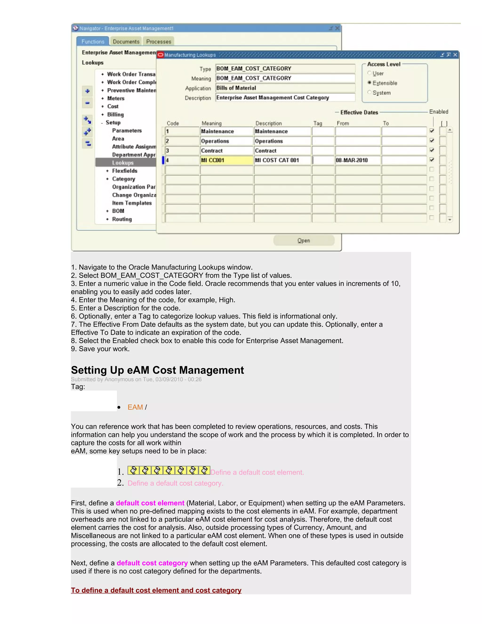 1. Navigate to the Oracle Manufacturing Lookups window.
2. Select BOM_EAM_COST_CATEGORY from the Type list of values.
3. Enter a numeric value in the Code field. Oracle recommends that you enter values in increments of 10,
enabling you to easily add codes later.
4. Enter the Meaning of the code, for example, High.
5. Enter a Description for the code.
6. Optionally, enter a Tag to categorize lookup values. This field is informational only.
7. The Effective From Date defaults as the system date, but you can update this. Optionally, enter a
Effective To Date to indicate an expiration of the code.
8. Select the Enabled check box to enable this code for Enterprise Asset Management.
9. Save your work.


Setting Up eAM Cost Management
Submitted by Anonymous on Tue, 03/09/2010 - 00:26
Tag:

                 • EAM /

You can reference work that has been completed to review operations, resources, and costs. This
information can help you understand the scope of work and the process by which it is completed. In order to
capture the costs for all work within
eAM, some key setups need to be in place:


                 1.                                 Define a default cost element.
                 2.   Define a default cost category.

First, define a default cost element (Material, Labor, or Equipment) when setting up the eAM Parameters.
This is used when no pre-defined mapping exists to the cost elements in eAM. For example, department
overheads are not linked to a particular eAM cost element for cost analysis. Therefore, the default cost
element carries the cost for analysis. Also, outside processing types of Currency, Amount, and
Miscellaneous are not linked to a particular eAM cost element. When one of these types is used in outside
processing, the costs are allocated to the default cost element.

Next, define a default cost category when setting up the eAM Parameters. This defaulted cost category is
used if there is no cost category defined for the departments.

To define a default cost element and cost category
 