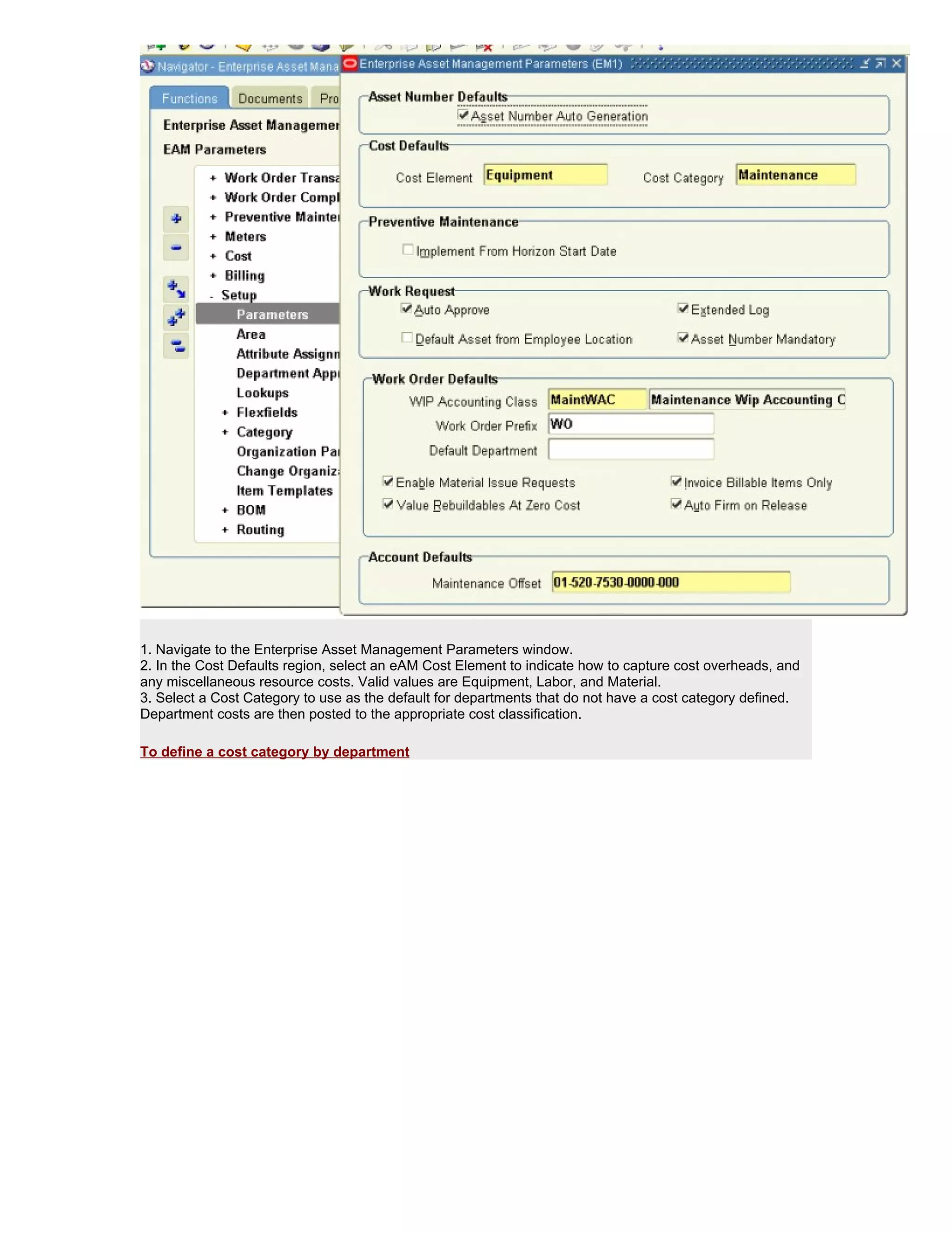 1. Navigate to the Enterprise Asset Management Parameters window.
2. In the Cost Defaults region, select an eAM Cost Element to indicate how to capture cost overheads, and
any miscellaneous resource costs. Valid values are Equipment, Labor, and Material.
3. Select a Cost Category to use as the default for departments that do not have a cost category defined.
Department costs are then posted to the appropriate cost classification.

To define a cost category by department
 