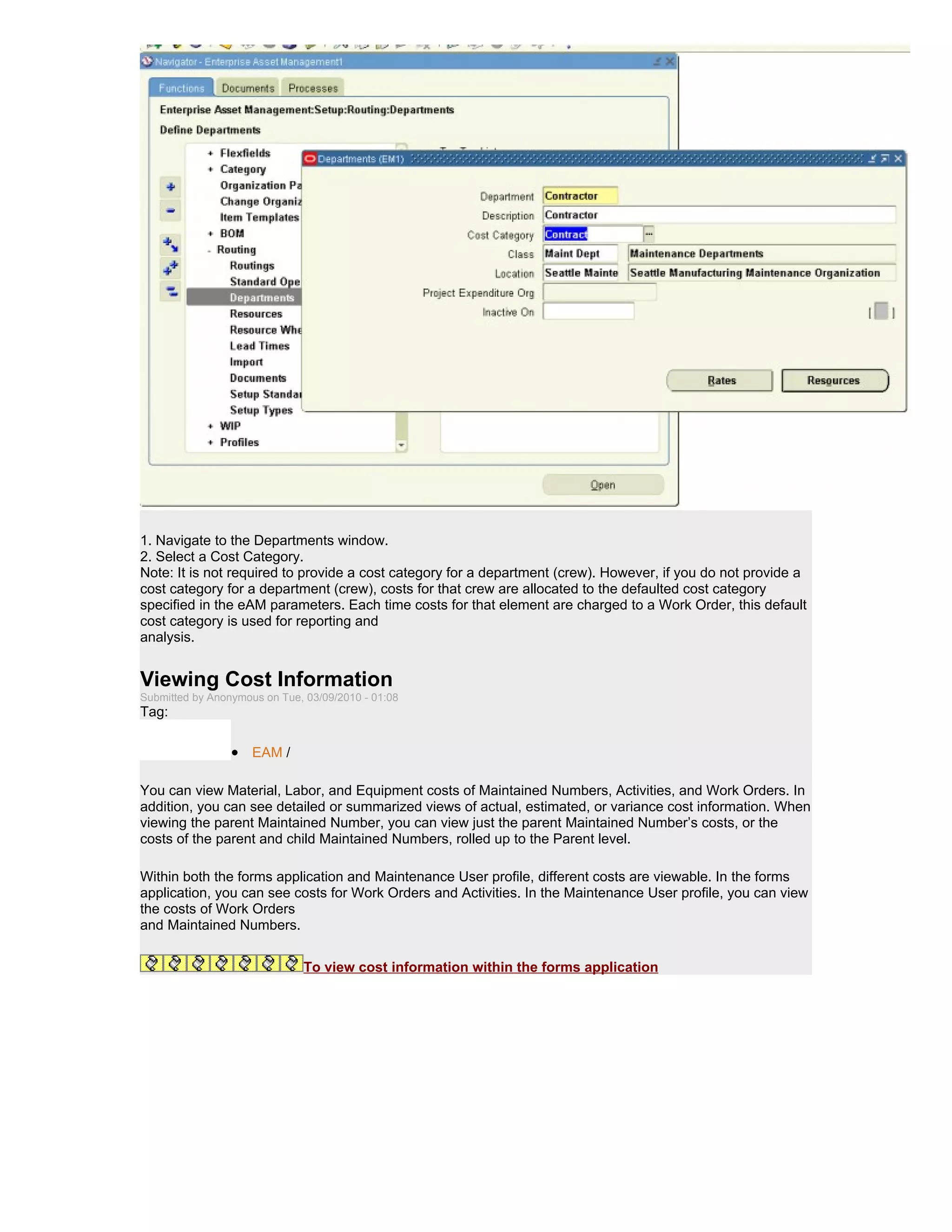 1. Navigate to the Departments window.
2. Select a Cost Category.
Note: It is not required to provide a cost category for a department (crew). However, if you do not provide a
cost category for a department (crew), costs for that crew are allocated to the defaulted cost category
specified in the eAM parameters. Each time costs for that element are charged to a Work Order, this default
cost category is used for reporting and
analysis.


Viewing Cost Information
Submitted by Anonymous on Tue, 03/09/2010 - 01:08
Tag:

                 • EAM /

You can view Material, Labor, and Equipment costs of Maintained Numbers, Activities, and Work Orders. In
addition, you can see detailed or summarized views of actual, estimated, or variance cost information. When
viewing the parent Maintained Number, you can view just the parent Maintained Number’s costs, or the
costs of the parent and child Maintained Numbers, rolled up to the Parent level.

Within both the forms application and Maintenance User profile, different costs are viewable. In the forms
application, you can see costs for Work Orders and Activities. In the Maintenance User profile, you can view
the costs of Work Orders
and Maintained Numbers.


                              To view cost information within the forms application
 