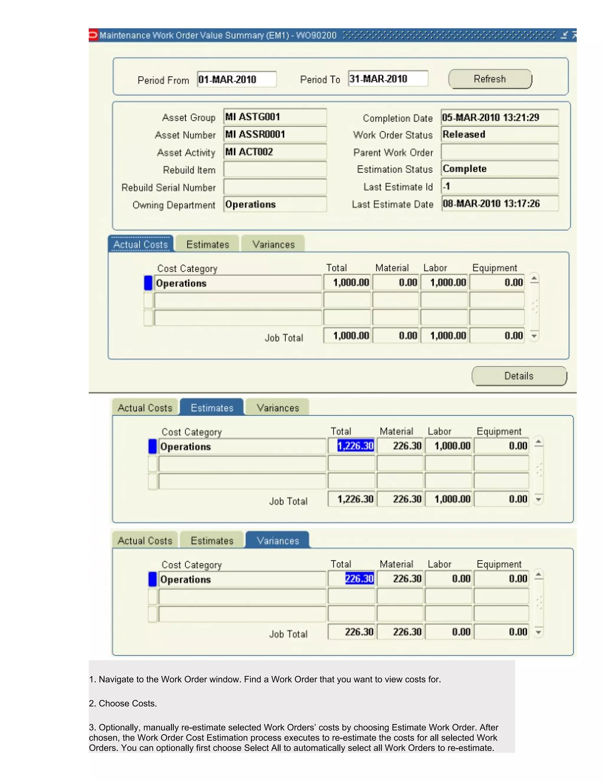 1. Navigate to the Work Order window. Find a Work Order that you want to view costs for.

2. Choose Costs.

3. Optionally, manually re-estimate selected Work Orders’ costs by choosing Estimate Work Order. After
chosen, the Work Order Cost Estimation process executes to re-estimate the costs for all selected Work
Orders. You can optionally first choose Select All to automatically select all Work Orders to re-estimate.
 