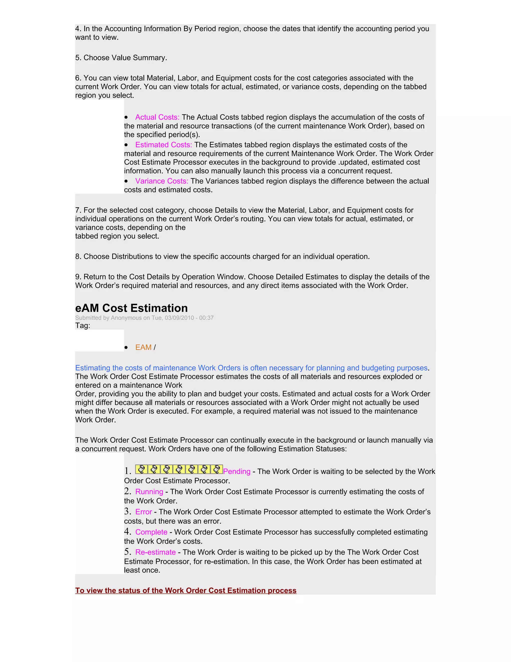 4. In the Accounting Information By Period region, choose the dates that identify the accounting period you
want to view.

5. Choose Value Summary.

6. You can view total Material, Labor, and Equipment costs for the cost categories associated with the
current Work Order. You can view totals for actual, estimated, or variance costs, depending on the tabbed
region you select.

                 • Actual Costs: The Actual Costs tabbed region displays the accumulation of the costs of
                 the material and resource transactions (of the current maintenance Work Order), based on
                 the specified period(s).
                 • Estimated Costs: The Estimates tabbed region displays the estimated costs of the
                 material and resource requirements of the current Maintenance Work Order. The Work Order
                 Cost Estimate Processor executes in the background to provide .updated, estimated cost
                 information. You can also manually launch this process via a concurrent request.
                 • Variance Costs: The Variances tabbed region displays the difference between the actual
                 costs and estimated costs.

7. For the selected cost category, choose Details to view the Material, Labor, and Equipment costs for
individual operations on the current Work Order’s routing. You can view totals for actual, estimated, or
variance costs, depending on the
tabbed region you select.

8. Choose Distributions to view the specific accounts charged for an individual operation.

9. Return to the Cost Details by Operation Window. Choose Detailed Estimates to display the details of the
Work Order’s required material and resources, and any direct items associated with the Work Order.


eAM Cost Estimation
Submitted by Anonymous on Tue, 03/09/2010 - 00:37
Tag:

                 • EAM /

Estimating the costs of maintenance Work Orders is often necessary for planning and budgeting purposes.
The Work Order Cost Estimate Processor estimates the costs of all materials and resources exploded or
entered on a maintenance Work
Order, providing you the ability to plan and budget your costs. Estimated and actual costs for a Work Order
might differ because all materials or resources associated with a Work Order might not actually be used
when the Work Order is executed. For example, a required material was not issued to the maintenance
Work Order.

The Work Order Cost Estimate Processor can continually execute in the background or launch manually via
a concurrent request. Work Orders have one of the following Estimation Statuses:


                 1.                             Pending - The Work Order is waiting to be selected by the Work
                 Order Cost Estimate Processor.
                 2. Running - The Work Order Cost Estimate Processor is currently estimating the costs of
                 the Work Order.
                 3. Error - The Work Order Cost Estimate Processor attempted to estimate the Work Order’s
                 costs, but there was an error.
                 4. Complete - Work Order Cost Estimate Processor has successfully completed estimating
                 the Work Order’s costs.
                 5. Re-estimate - The Work Order is waiting to be picked up by the The Work Order Cost
                 Estimate Processor, for re-estimation. In this case, the Work Order has been estimated at
                 least once.

To view the status of the Work Order Cost Estimation process
 