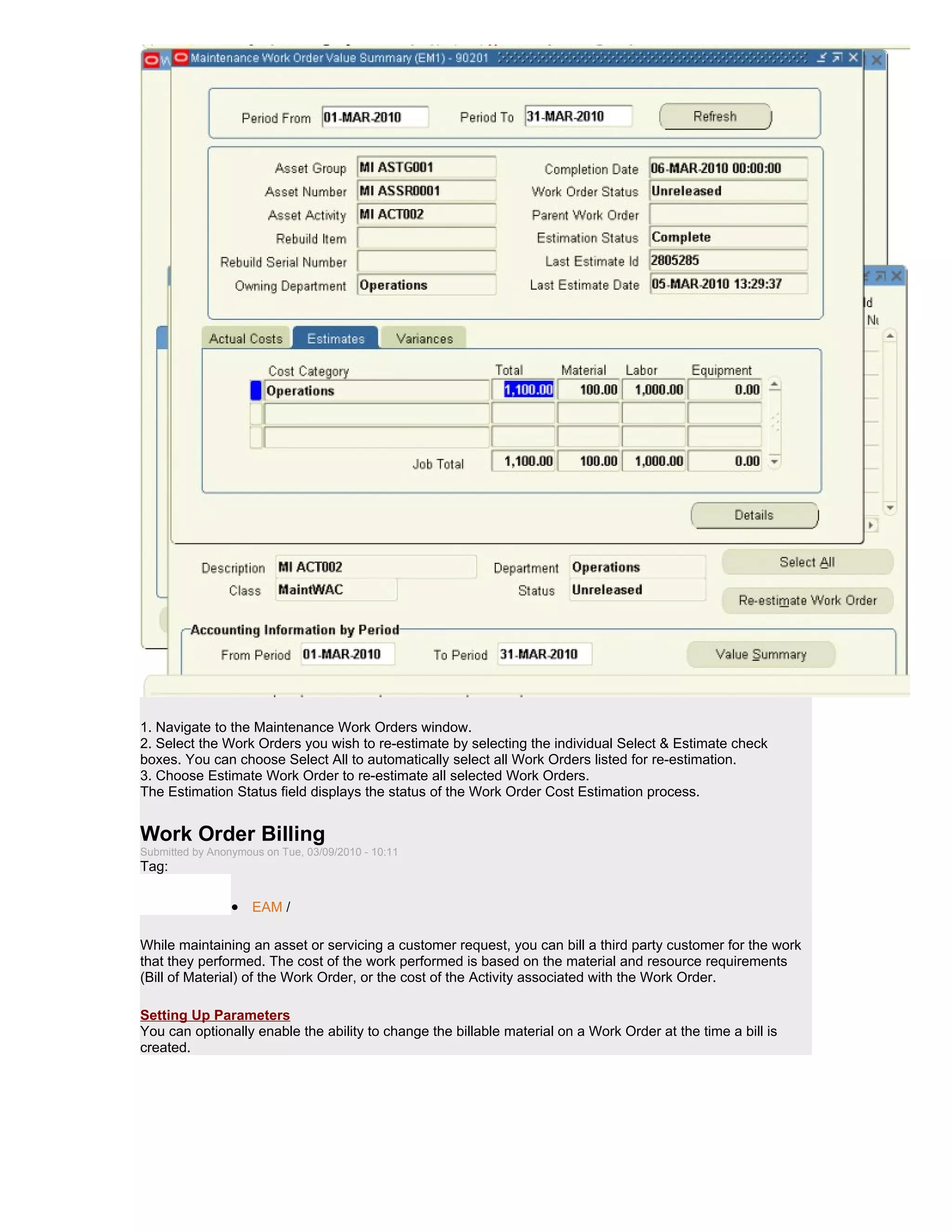 1. Navigate to the Maintenance Work Orders window.
2. Select the Work Orders you wish to re-estimate by selecting the individual Select & Estimate check
boxes. You can choose Select All to automatically select all Work Orders listed for re-estimation.
3. Choose Estimate Work Order to re-estimate all selected Work Orders.
The Estimation Status field displays the status of the Work Order Cost Estimation process.


Work Order Billing
Submitted by Anonymous on Tue, 03/09/2010 - 10:11
Tag:

                 • EAM /

While maintaining an asset or servicing a customer request, you can bill a third party customer for the work
that they performed. The cost of the work performed is based on the material and resource requirements
(Bill of Material) of the Work Order, or the cost of the Activity associated with the Work Order.

Setting Up Parameters
You can optionally enable the ability to change the billable material on a Work Order at the time a bill is
created.
 