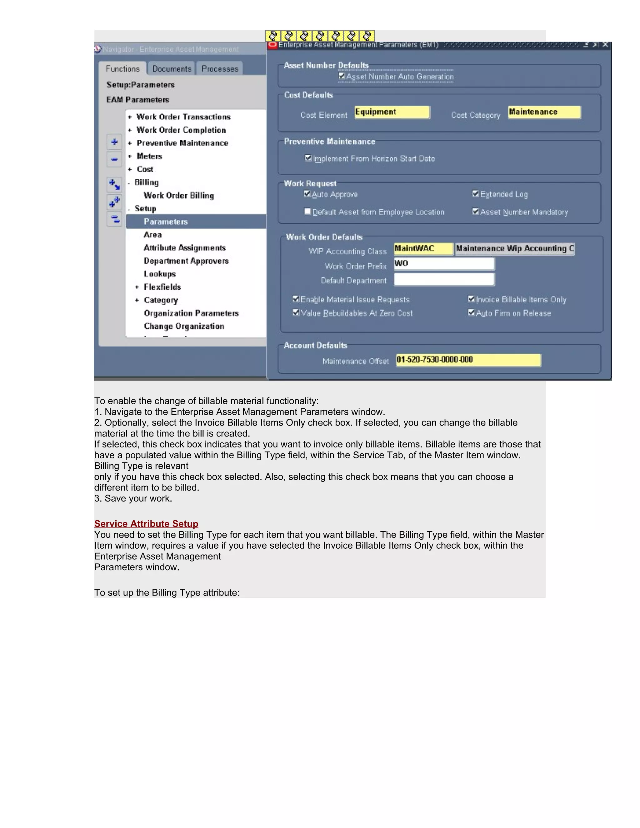 To enable the change of billable material functionality:
1. Navigate to the Enterprise Asset Management Parameters window.
2. Optionally, select the Invoice Billable Items Only check box. If selected, you can change the billable
material at the time the bill is created.
If selected, this check box indicates that you want to invoice only billable items. Billable items are those that
have a populated value within the Billing Type field, within the Service Tab, of the Master Item window.
Billing Type is relevant
only if you have this check box selected. Also, selecting this check box means that you can choose a
different item to be billed.
3. Save your work.

Service Attribute Setup
You need to set the Billing Type for each item that you want billable. The Billing Type field, within the Master
Item window, requires a value if you have selected the Invoice Billable Items Only check box, within the
Enterprise Asset Management
Parameters window.

To set up the Billing Type attribute:
 