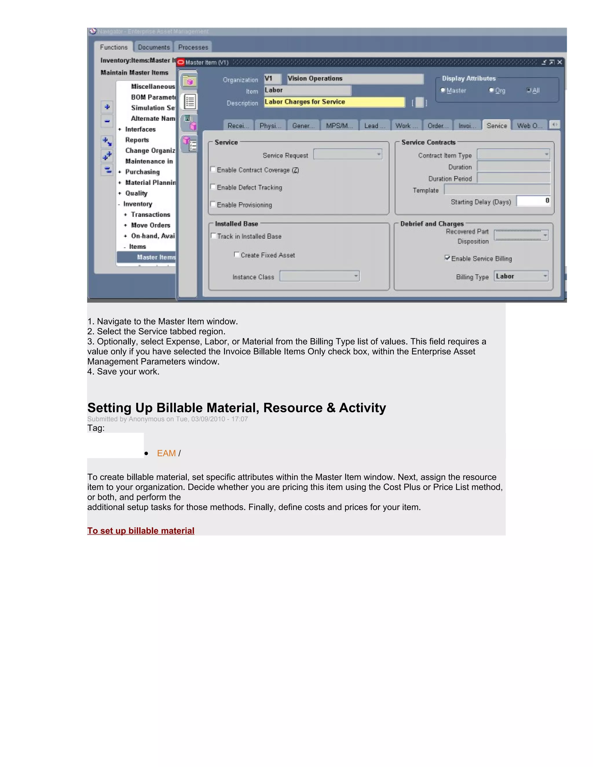 1. Navigate to the Master Item window.
2. Select the Service tabbed region.
3. Optionally, select Expense, Labor, or Material from the Billing Type list of values. This field requires a
value only if you have selected the Invoice Billable Items Only check box, within the Enterprise Asset
Management Parameters window.
4. Save your work.



Setting Up Billable Material, Resource & Activity
Submitted by Anonymous on Tue, 03/09/2010 - 17:07
Tag:

                 • EAM /

To create billable material, set specific attributes within the Master Item window. Next, assign the resource
item to your organization. Decide whether you are pricing this item using the Cost Plus or Price List method,
or both, and perform the
additional setup tasks for those methods. Finally, define costs and prices for your item.

To set up billable material
 