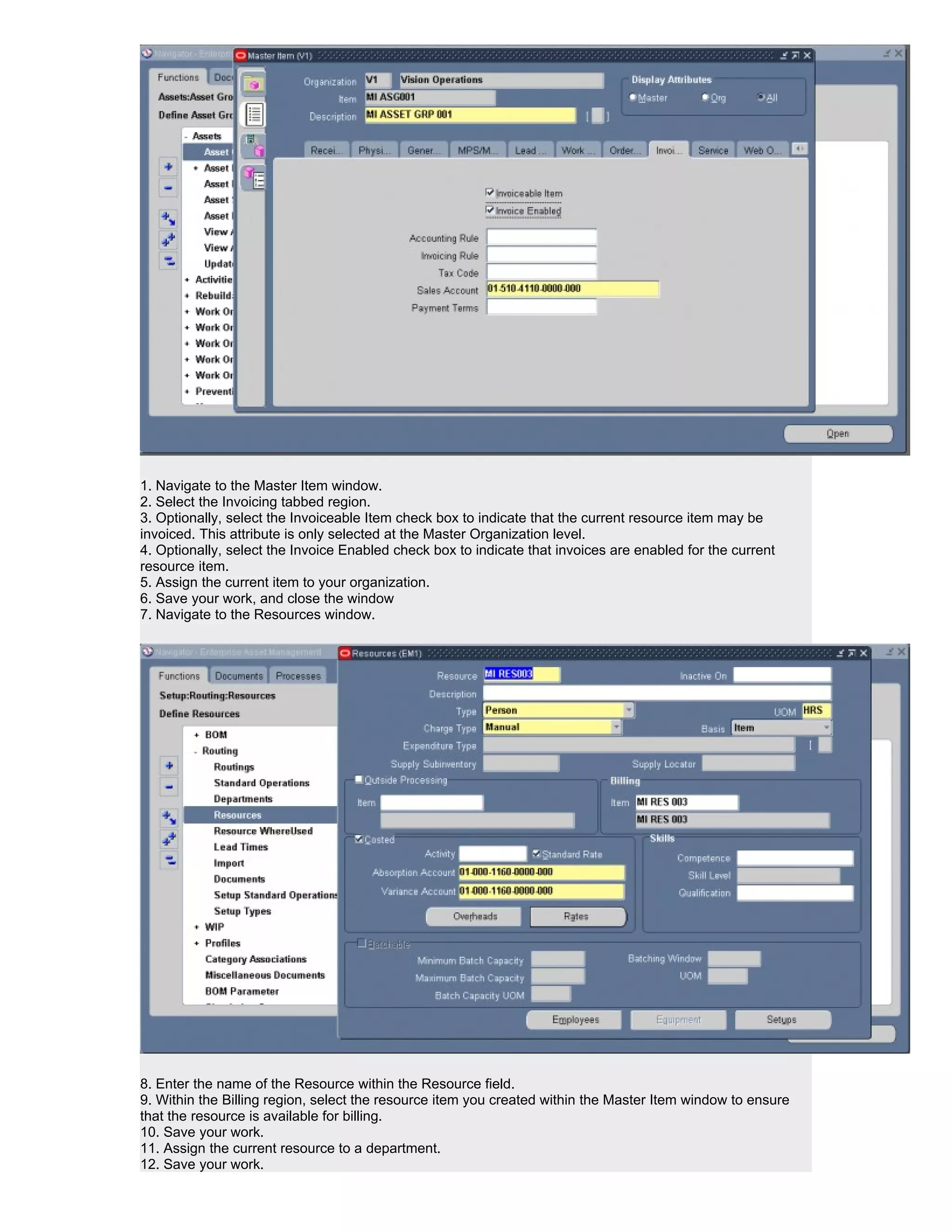1. Navigate to the Master Item window.
2. Select the Invoicing tabbed region.
3. Optionally, select the Invoiceable Item check box to indicate that the current resource item may be
invoiced. This attribute is only selected at the Master Organization level.
4. Optionally, select the Invoice Enabled check box to indicate that invoices are enabled for the current
resource item.
5. Assign the current item to your organization.
6. Save your work, and close the window
7. Navigate to the Resources window.




8. Enter the name of the Resource within the Resource field.
9. Within the Billing region, select the resource item you created within the Master Item window to ensure
that the resource is available for billing.
10. Save your work.
11. Assign the current resource to a department.
12. Save your work.
 