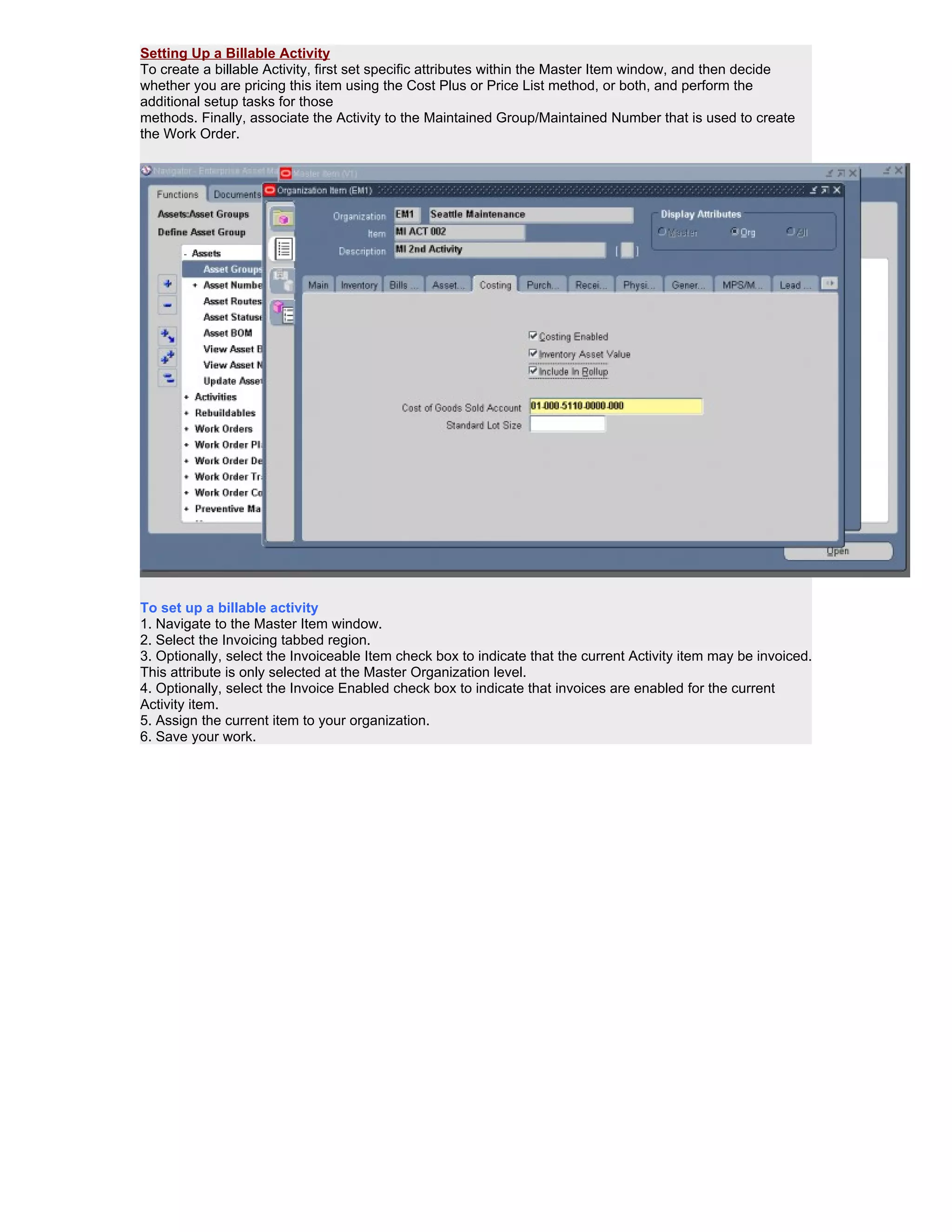 Setting Up a Billable Activity
To create a billable Activity, first set specific attributes within the Master Item window, and then decide
whether you are pricing this item using the Cost Plus or Price List method, or both, and perform the
additional setup tasks for those
methods. Finally, associate the Activity to the Maintained Group/Maintained Number that is used to create
the Work Order.




To set up a billable activity
1. Navigate to the Master Item window.
2. Select the Invoicing tabbed region.
3. Optionally, select the Invoiceable Item check box to indicate that the current Activity item may be invoiced.
This attribute is only selected at the Master Organization level.
4. Optionally, select the Invoice Enabled check box to indicate that invoices are enabled for the current
Activity item.
5. Assign the current item to your organization.
6. Save your work.
 