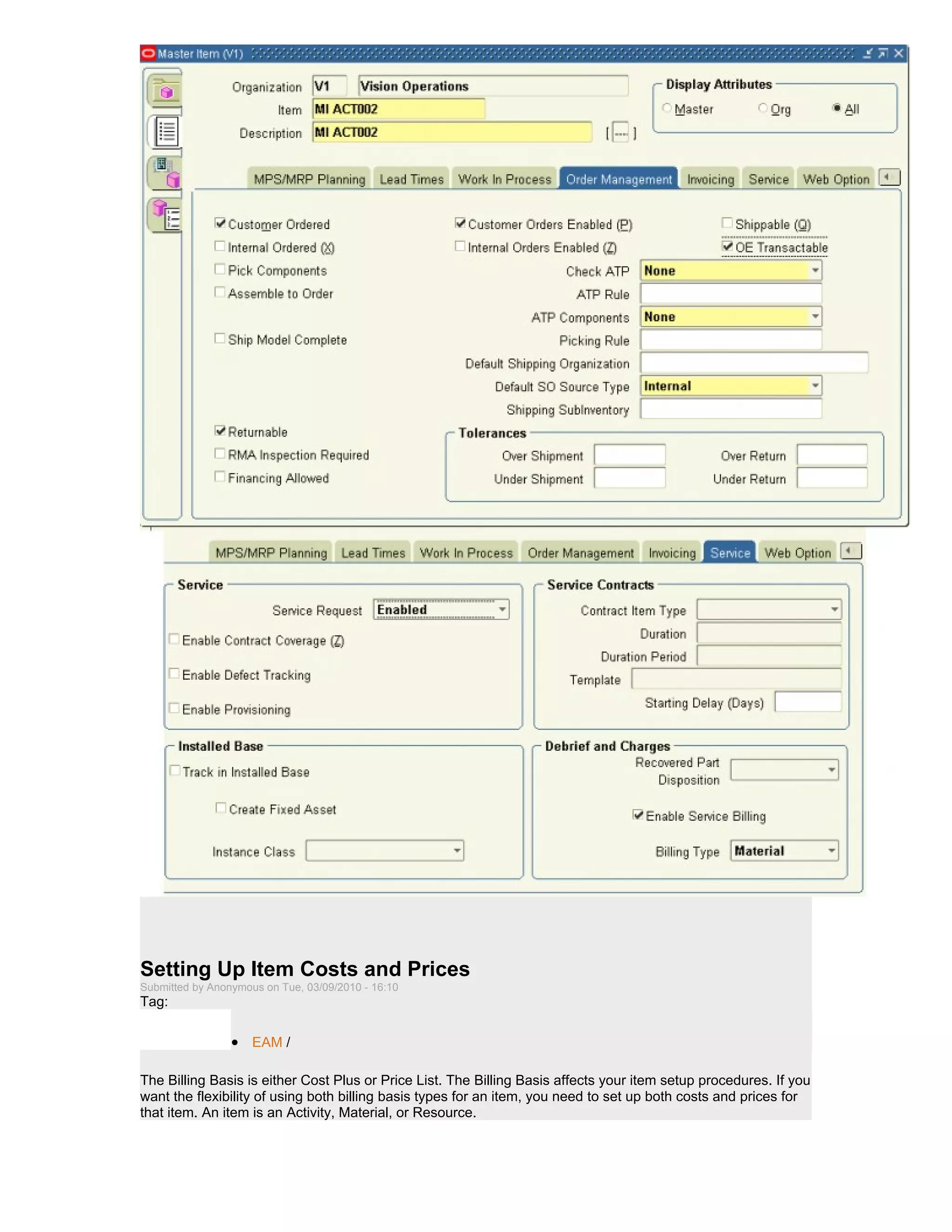 Setting Up Item Costs and Prices
Submitted by Anonymous on Tue, 03/09/2010 - 16:10
Tag:

                 • EAM /

The Billing Basis is either Cost Plus or Price List. The Billing Basis affects your item setup procedures. If you
want the flexibility of using both billing basis types for an item, you need to set up both costs and prices for
that item. An item is an Activity, Material, or Resource.
 