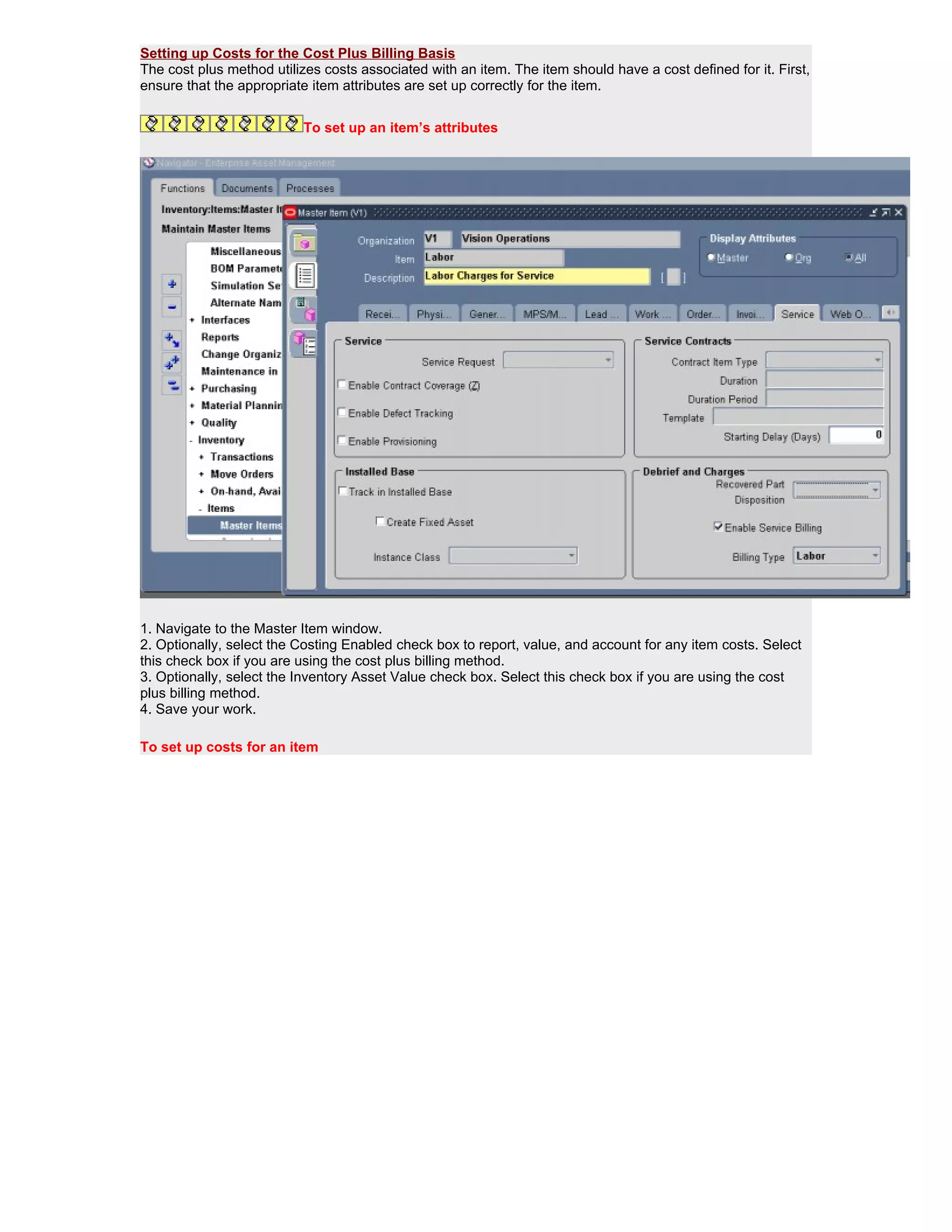 Setting up Costs for the Cost Plus Billing Basis
The cost plus method utilizes costs associated with an item. The item should have a cost defined for it. First,
ensure that the appropriate item attributes are set up correctly for the item.


                           To set up an item’s attributes




1. Navigate to the Master Item window.
2. Optionally, select the Costing Enabled check box to report, value, and account for any item costs. Select
this check box if you are using the cost plus billing method.
3. Optionally, select the Inventory Asset Value check box. Select this check box if you are using the cost
plus billing method.
4. Save your work.

To set up costs for an item
 
