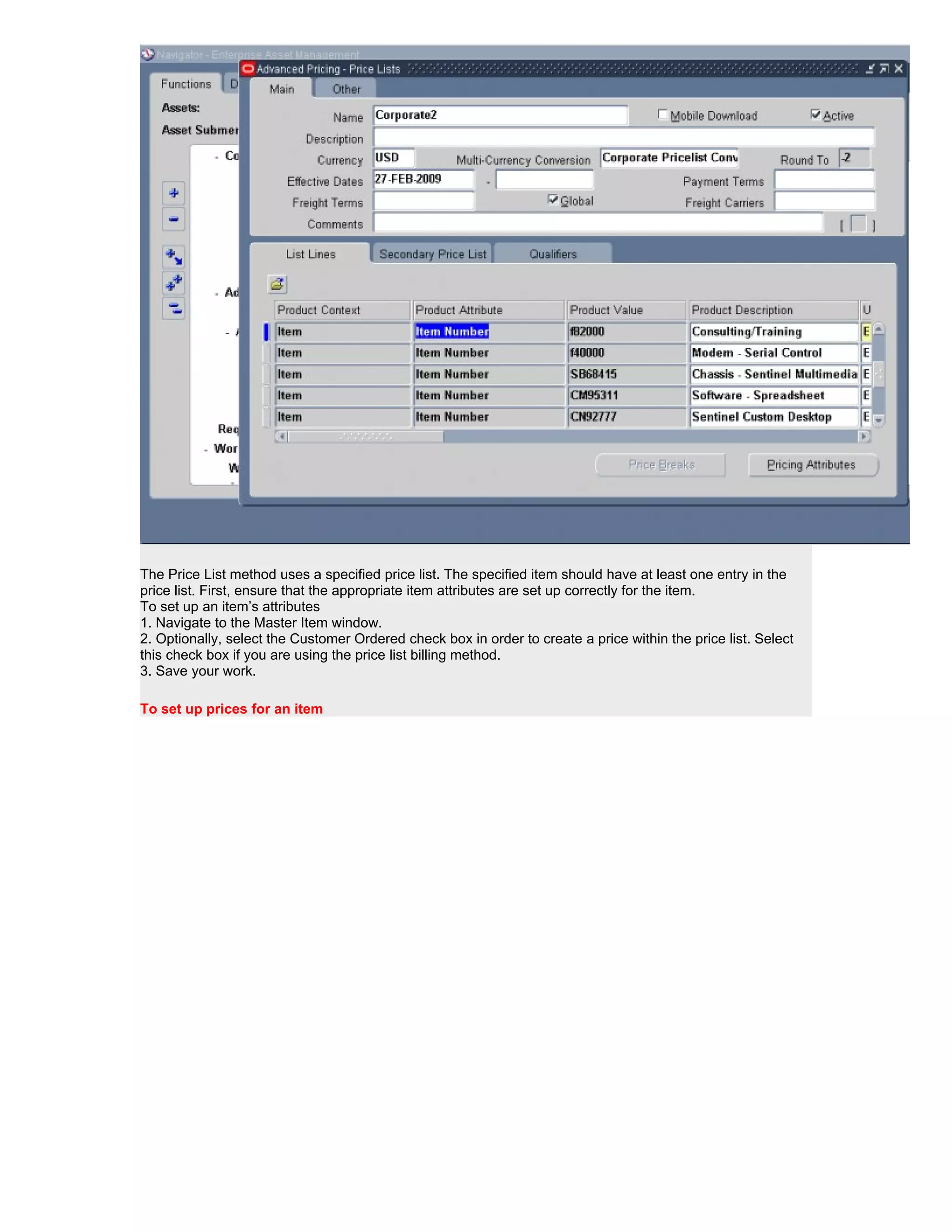 The Price List method uses a specified price list. The specified item should have at least one entry in the
price list. First, ensure that the appropriate item attributes are set up correctly for the item.
To set up an item’s attributes
1. Navigate to the Master Item window.
2. Optionally, select the Customer Ordered check box in order to create a price within the price list. Select
this check box if you are using the price list billing method.
3. Save your work.

To set up prices for an item
 