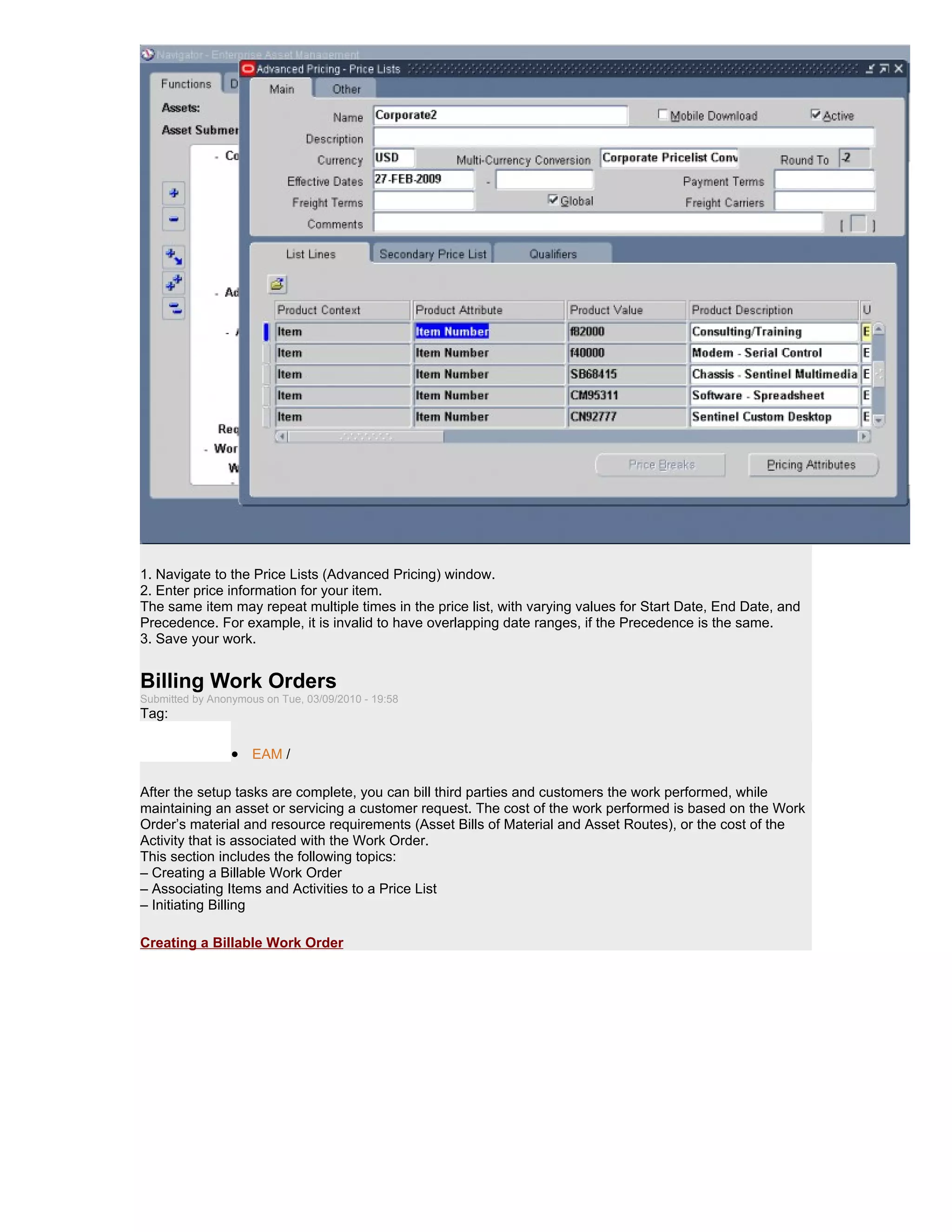 1. Navigate to the Price Lists (Advanced Pricing) window.
2. Enter price information for your item.
The same item may repeat multiple times in the price list, with varying values for Start Date, End Date, and
Precedence. For example, it is invalid to have overlapping date ranges, if the Precedence is the same.
3. Save your work.


Billing Work Orders
Submitted by Anonymous on Tue, 03/09/2010 - 19:58
Tag:

                 • EAM /

After the setup tasks are complete, you can bill third parties and customers the work performed, while
maintaining an asset or servicing a customer request. The cost of the work performed is based on the Work
Order’s material and resource requirements (Asset Bills of Material and Asset Routes), or the cost of the
Activity that is associated with the Work Order.
This section includes the following topics:
– Creating a Billable Work Order
– Associating Items and Activities to a Price List
– Initiating Billing

Creating a Billable Work Order
 
