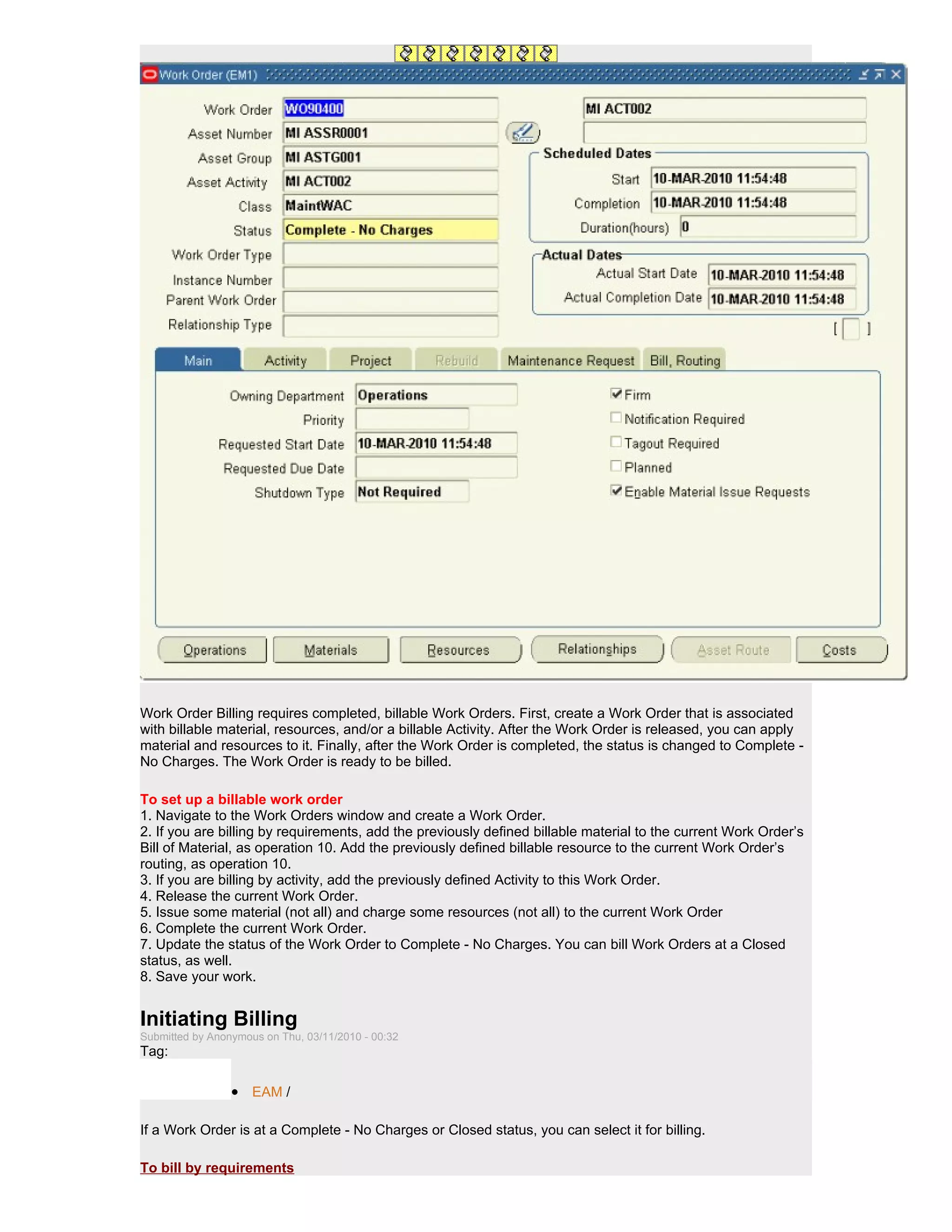 Work Order Billing requires completed, billable Work Orders. First, create a Work Order that is associated
with billable material, resources, and/or a billable Activity. After the Work Order is released, you can apply
material and resources to it. Finally, after the Work Order is completed, the status is changed to Complete -
No Charges. The Work Order is ready to be billed.

To set up a billable work order
1. Navigate to the Work Orders window and create a Work Order.
2. If you are billing by requirements, add the previously defined billable material to the current Work Order’s
Bill of Material, as operation 10. Add the previously defined billable resource to the current Work Order’s
routing, as operation 10.
3. If you are billing by activity, add the previously defined Activity to this Work Order.
4. Release the current Work Order.
5. Issue some material (not all) and charge some resources (not all) to the current Work Order
6. Complete the current Work Order.
7. Update the status of the Work Order to Complete - No Charges. You can bill Work Orders at a Closed
status, as well.
8. Save your work.


Initiating Billing
Submitted by Anonymous on Thu, 03/11/2010 - 00:32
Tag:

                 • EAM /

If a Work Order is at a Complete - No Charges or Closed status, you can select it for billing.

To bill by requirements
 