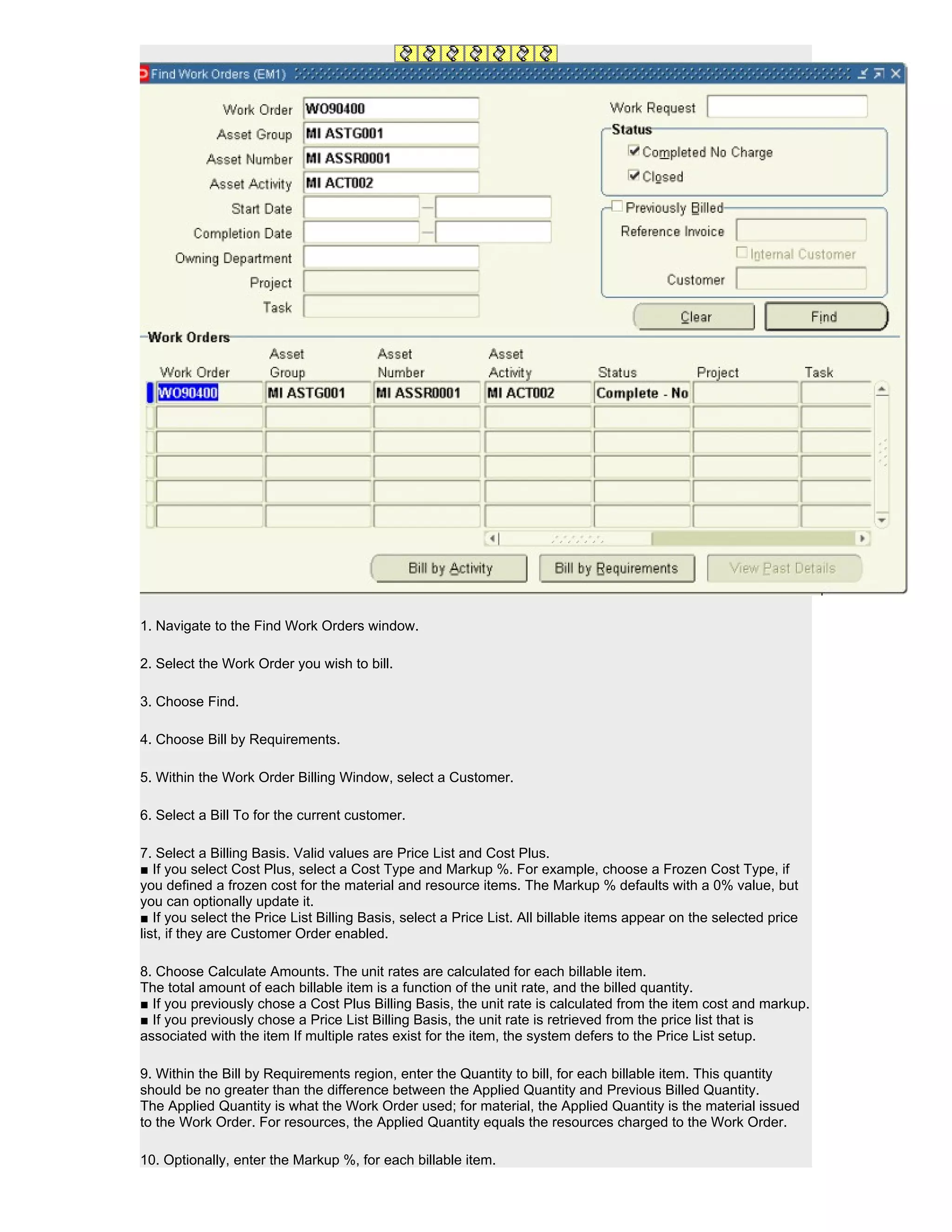 1. Navigate to the Find Work Orders window.

2. Select the Work Order you wish to bill.

3. Choose Find.

4. Choose Bill by Requirements.

5. Within the Work Order Billing Window, select a Customer.

6. Select a Bill To for the current customer.

7. Select a Billing Basis. Valid values are Price List and Cost Plus.
■ If you select Cost Plus, select a Cost Type and Markup %. For example, choose a Frozen Cost Type, if
you defined a frozen cost for the material and resource items. The Markup % defaults with a 0% value, but
you can optionally update it.
■ If you select the Price List Billing Basis, select a Price List. All billable items appear on the selected price
list, if they are Customer Order enabled.

8. Choose Calculate Amounts. The unit rates are calculated for each billable item.
The total amount of each billable item is a function of the unit rate, and the billed quantity.
■ If you previously chose a Cost Plus Billing Basis, the unit rate is calculated from the item cost and markup.
■ If you previously chose a Price List Billing Basis, the unit rate is retrieved from the price list that is
associated with the item If multiple rates exist for the item, the system defers to the Price List setup.

9. Within the Bill by Requirements region, enter the Quantity to bill, for each billable item. This quantity
should be no greater than the difference between the Applied Quantity and Previous Billed Quantity.
The Applied Quantity is what the Work Order used; for material, the Applied Quantity is the material issued
to the Work Order. For resources, the Applied Quantity equals the resources charged to the Work Order.

10. Optionally, enter the Markup %, for each billable item.
 