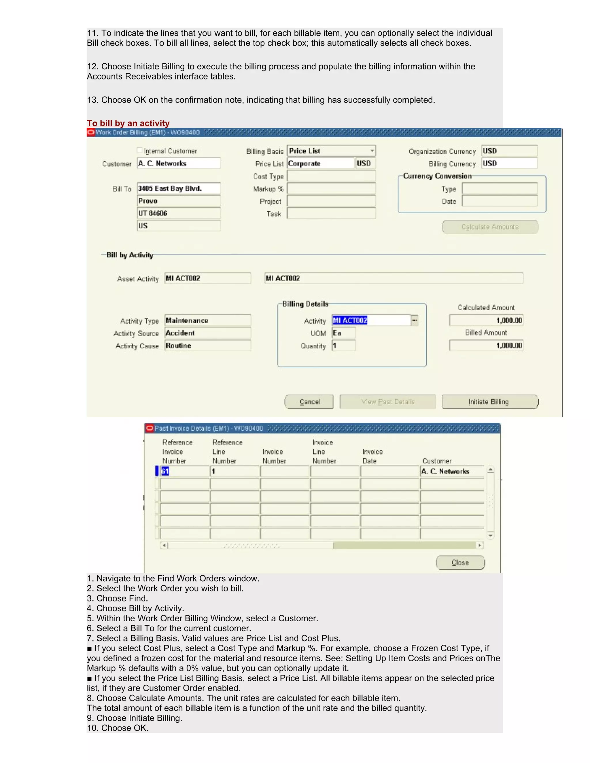 11. To indicate the lines that you want to bill, for each billable item, you can optionally select the individual
Bill check boxes. To bill all lines, select the top check box; this automatically selects all check boxes.

12. Choose Initiate Billing to execute the billing process and populate the billing information within the
Accounts Receivables interface tables.

13. Choose OK on the confirmation note, indicating that billing has successfully completed.

To bill by an activity




1. Navigate to the Find Work Orders window.
2. Select the Work Order you wish to bill.
3. Choose Find.
4. Choose Bill by Activity.
5. Within the Work Order Billing Window, select a Customer.
6. Select a Bill To for the current customer.
7. Select a Billing Basis. Valid values are Price List and Cost Plus.
■ If you select Cost Plus, select a Cost Type and Markup %. For example, choose a Frozen Cost Type, if
you defined a frozen cost for the material and resource items. See: Setting Up Item Costs and Prices onThe
Markup % defaults with a 0% value, but you can optionally update it.
■ If you select the Price List Billing Basis, select a Price List. All billable items appear on the selected price
list, if they are Customer Order enabled.
8. Choose Calculate Amounts. The unit rates are calculated for each billable item.
The total amount of each billable item is a function of the unit rate and the billed quantity.
9. Choose Initiate Billing.
10. Choose OK.
 
