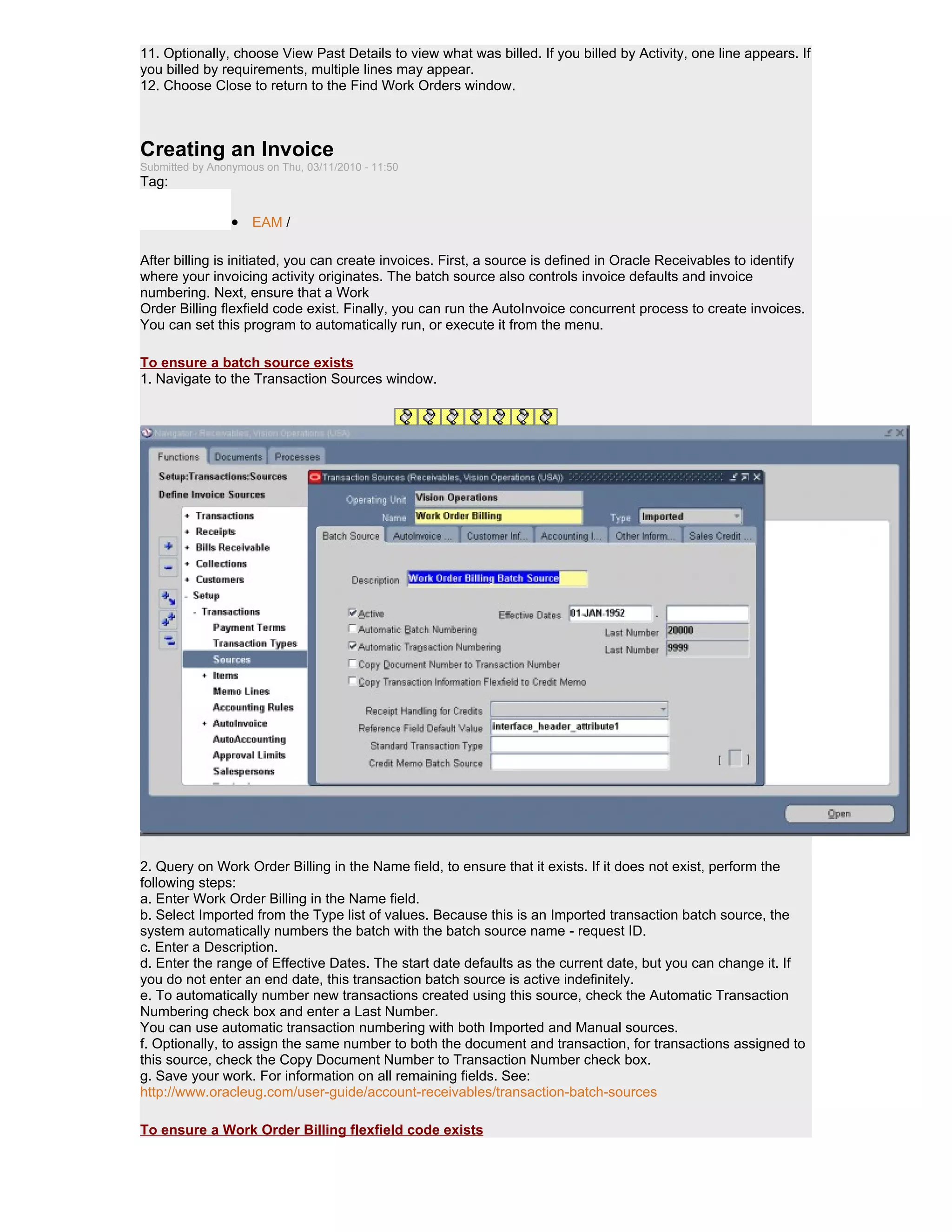 11. Optionally, choose View Past Details to view what was billed. If you billed by Activity, one line appears. If
you billed by requirements, multiple lines may appear.
12. Choose Close to return to the Find Work Orders window.



Creating an Invoice
Submitted by Anonymous on Thu, 03/11/2010 - 11:50
Tag:

                 • EAM /

After billing is initiated, you can create invoices. First, a source is defined in Oracle Receivables to identify
where your invoicing activity originates. The batch source also controls invoice defaults and invoice
numbering. Next, ensure that a Work
Order Billing flexfield code exist. Finally, you can run the AutoInvoice concurrent process to create invoices.
You can set this program to automatically run, or execute it from the menu.

To ensure a batch source exists
1. Navigate to the Transaction Sources window.




2. Query on Work Order Billing in the Name field, to ensure that it exists. If it does not exist, perform the
following steps:
a. Enter Work Order Billing in the Name field.
b. Select Imported from the Type list of values. Because this is an Imported transaction batch source, the
system automatically numbers the batch with the batch source name - request ID.
c. Enter a Description.
d. Enter the range of Effective Dates. The start date defaults as the current date, but you can change it. If
you do not enter an end date, this transaction batch source is active indefinitely.
e. To automatically number new transactions created using this source, check the Automatic Transaction
Numbering check box and enter a Last Number.
You can use automatic transaction numbering with both Imported and Manual sources.
f. Optionally, to assign the same number to both the document and transaction, for transactions assigned to
this source, check the Copy Document Number to Transaction Number check box.
g. Save your work. For information on all remaining fields. See:
http://www.oracleug.com/user-guide/account-receivables/transaction-batch-sources

To ensure a Work Order Billing flexfield code exists
 