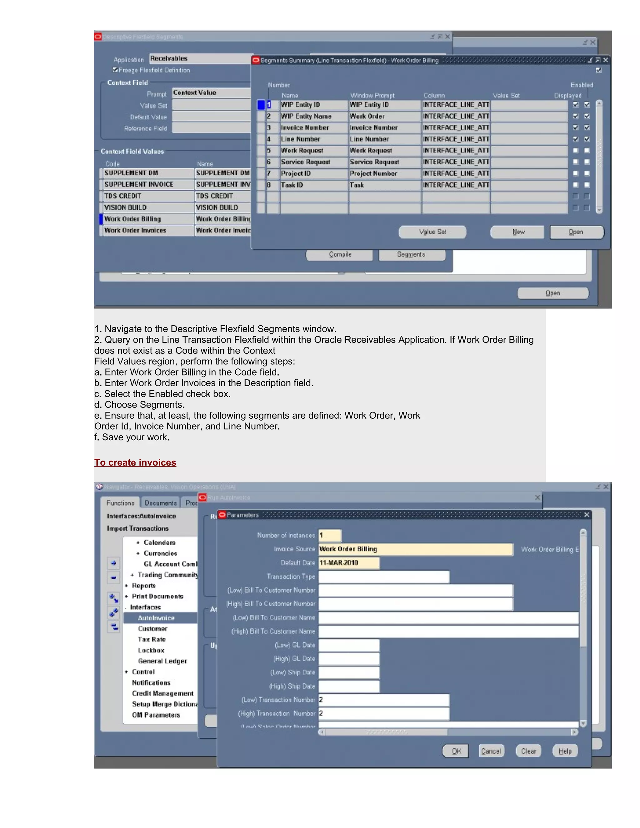 1. Navigate to the Descriptive Flexfield Segments window.
2. Query on the Line Transaction Flexfield within the Oracle Receivables Application. If Work Order Billing
does not exist as a Code within the Context
Field Values region, perform the following steps:
a. Enter Work Order Billing in the Code field.
b. Enter Work Order Invoices in the Description field.
c. Select the Enabled check box.
d. Choose Segments.
e. Ensure that, at least, the following segments are defined: Work Order, Work
Order Id, Invoice Number, and Line Number.
f. Save your work.

To create invoices
 