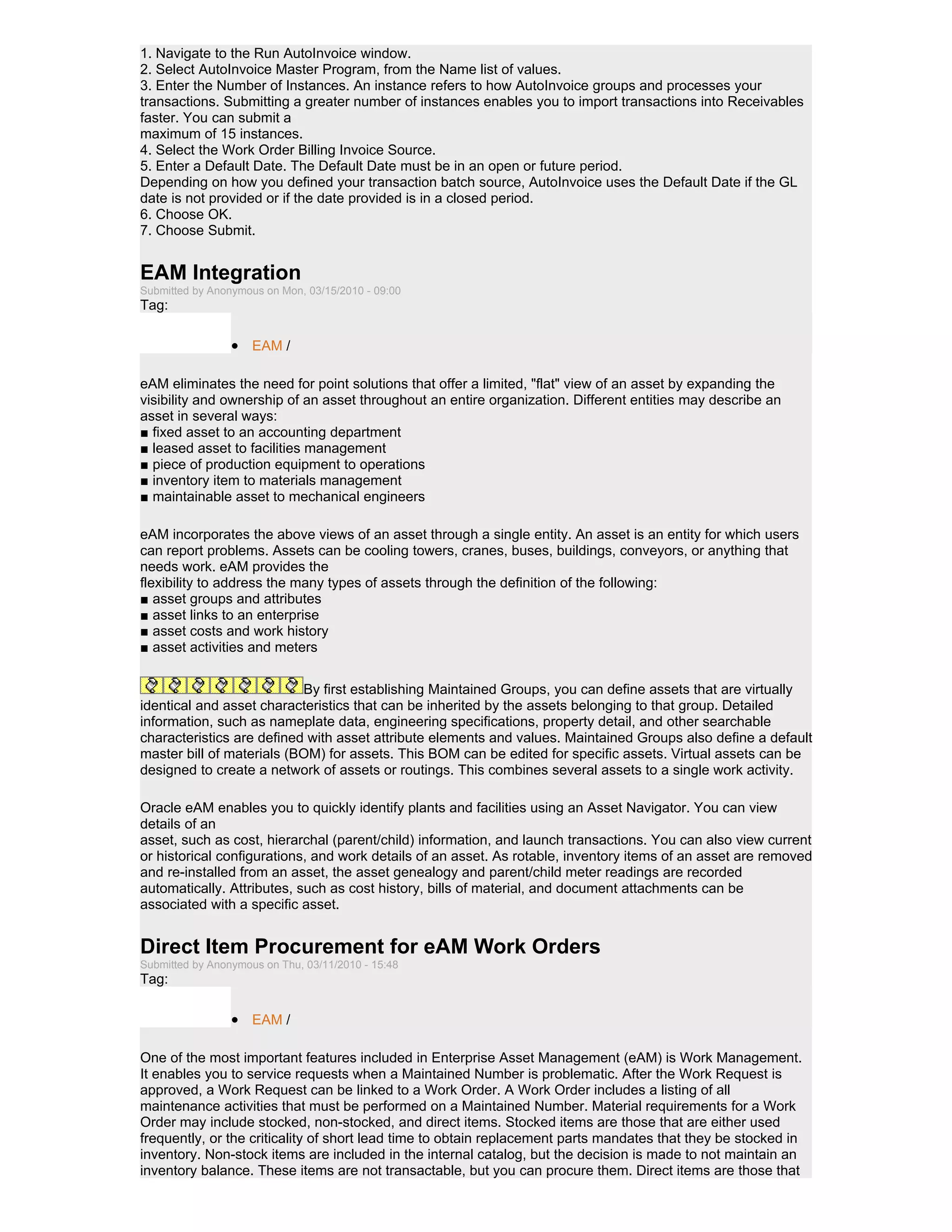 1. Navigate to the Run AutoInvoice window.
2. Select AutoInvoice Master Program, from the Name list of values.
3. Enter the Number of Instances. An instance refers to how AutoInvoice groups and processes your
transactions. Submitting a greater number of instances enables you to import transactions into Receivables
faster. You can submit a
maximum of 15 instances.
4. Select the Work Order Billing Invoice Source.
5. Enter a Default Date. The Default Date must be in an open or future period.
Depending on how you defined your transaction batch source, AutoInvoice uses the Default Date if the GL
date is not provided or if the date provided is in a closed period.
6. Choose OK.
7. Choose Submit.


EAM Integration
Submitted by Anonymous on Mon, 03/15/2010 - 09:00
Tag:

                 • EAM /

eAM eliminates the need for point solutions that offer a limited, "flat" view of an asset by expanding the
visibility and ownership of an asset throughout an entire organization. Different entities may describe an
asset in several ways:
■ fixed asset to an accounting department
■ leased asset to facilities management
■ piece of production equipment to operations
■ inventory item to materials management
■ maintainable asset to mechanical engineers

eAM incorporates the above views of an asset through a single entity. An asset is an entity for which users
can report problems. Assets can be cooling towers, cranes, buses, buildings, conveyors, or anything that
needs work. eAM provides the
flexibility to address the many types of assets through the definition of the following:
■ asset groups and attributes
■ asset links to an enterprise
■ asset costs and work history
■ asset activities and meters


                           By first establishing Maintained Groups, you can define assets that are virtually
identical and asset characteristics that can be inherited by the assets belonging to that group. Detailed
information, such as nameplate data, engineering specifications, property detail, and other searchable
characteristics are defined with asset attribute elements and values. Maintained Groups also define a default
master bill of materials (BOM) for assets. This BOM can be edited for specific assets. Virtual assets can be
designed to create a network of assets or routings. This combines several assets to a single work activity.

Oracle eAM enables you to quickly identify plants and facilities using an Asset Navigator. You can view
details of an
asset, such as cost, hierarchal (parent/child) information, and launch transactions. You can also view current
or historical configurations, and work details of an asset. As rotable, inventory items of an asset are removed
and re-installed from an asset, the asset genealogy and parent/child meter readings are recorded
automatically. Attributes, such as cost history, bills of material, and document attachments can be
associated with a specific asset.


Direct Item Procurement for eAM Work Orders
Submitted by Anonymous on Thu, 03/11/2010 - 15:48
Tag:

                 • EAM /

One of the most important features included in Enterprise Asset Management (eAM) is Work Management.
It enables you to service requests when a Maintained Number is problematic. After the Work Request is
approved, a Work Request can be linked to a Work Order. A Work Order includes a listing of all
maintenance activities that must be performed on a Maintained Number. Material requirements for a Work
Order may include stocked, non-stocked, and direct items. Stocked items are those that are either used
frequently, or the criticality of short lead time to obtain replacement parts mandates that they be stocked in
inventory. Non-stock items are included in the internal catalog, but the decision is made to not maintain an
inventory balance. These items are not transactable, but you can procure them. Direct items are those that
 