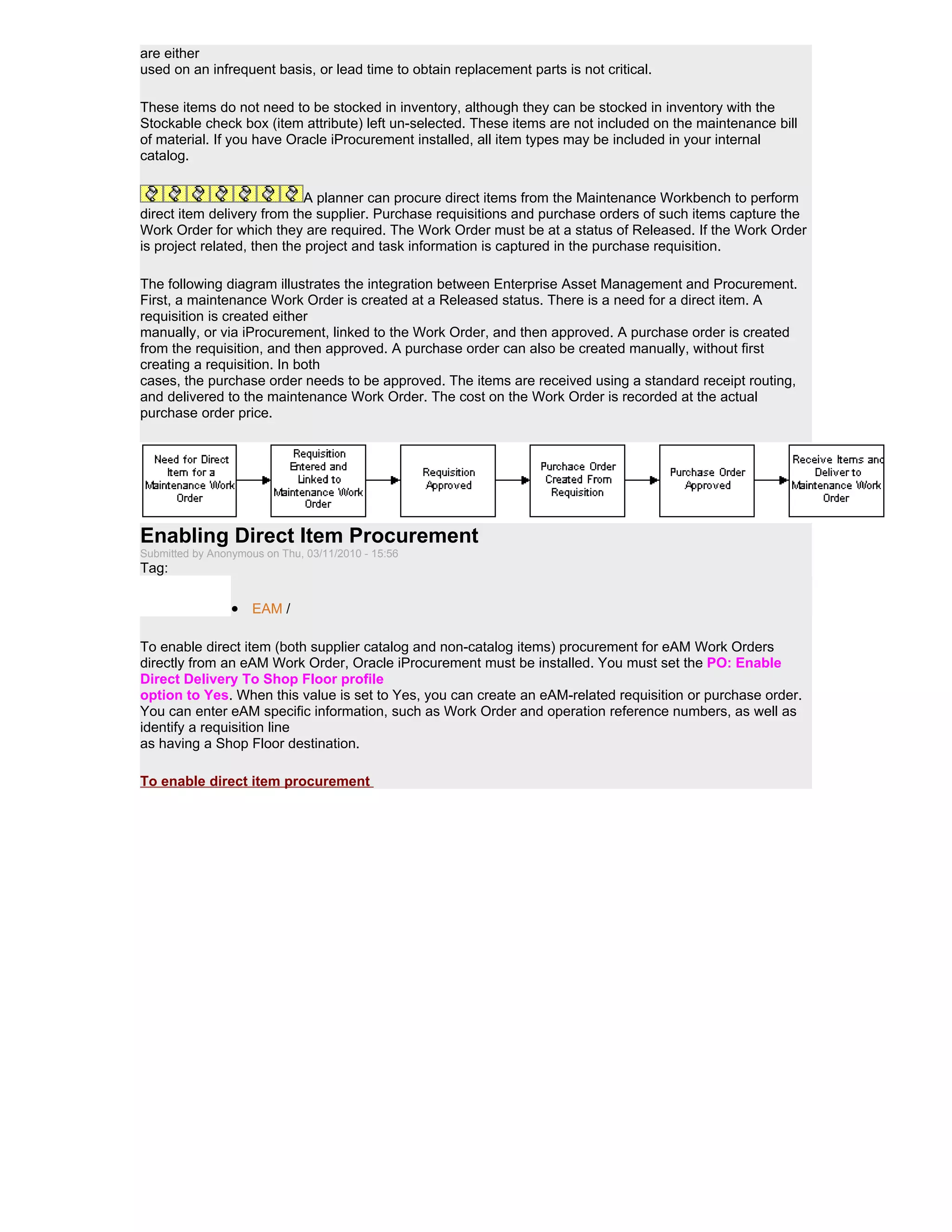 are either
used on an infrequent basis, or lead time to obtain replacement parts is not critical.

These items do not need to be stocked in inventory, although they can be stocked in inventory with the
Stockable check box (item attribute) left un-selected. These items are not included on the maintenance bill
of material. If you have Oracle iProcurement installed, all item types may be included in your internal
catalog.


                             A planner can procure direct items from the Maintenance Workbench to perform
direct item delivery from the supplier. Purchase requisitions and purchase orders of such items capture the
Work Order for which they are required. The Work Order must be at a status of Released. If the Work Order
is project related, then the project and task information is captured in the purchase requisition.

The following diagram illustrates the integration between Enterprise Asset Management and Procurement.
First, a maintenance Work Order is created at a Released status. There is a need for a direct item. A
requisition is created either
manually, or via iProcurement, linked to the Work Order, and then approved. A purchase order is created
from the requisition, and then approved. A purchase order can also be created manually, without first
creating a requisition. In both
cases, the purchase order needs to be approved. The items are received using a standard receipt routing,
and delivered to the maintenance Work Order. The cost on the Work Order is recorded at the actual
purchase order price.




Enabling Direct Item Procurement
Submitted by Anonymous on Thu, 03/11/2010 - 15:56
Tag:

                 • EAM /

To enable direct item (both supplier catalog and non-catalog items) procurement for eAM Work Orders
directly from an eAM Work Order, Oracle iProcurement must be installed. You must set the PO: Enable
Direct Delivery To Shop Floor profile
option to Yes. When this value is set to Yes, you can create an eAM-related requisition or purchase order.
You can enter eAM specific information, such as Work Order and operation reference numbers, as well as
identify a requisition line
as having a Shop Floor destination.

To enable direct item procurement
 