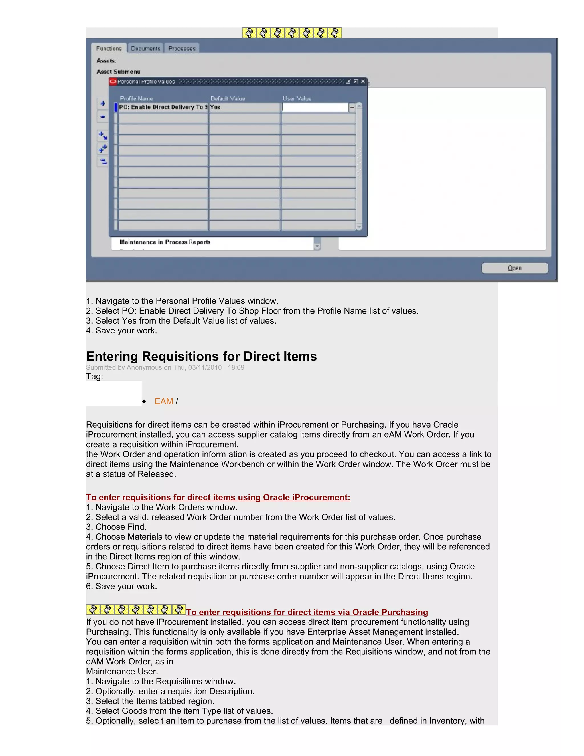 1. Navigate to the Personal Profile Values window.
2. Select PO: Enable Direct Delivery To Shop Floor from the Profile Name list of values.
3. Select Yes from the Default Value list of values.
4. Save your work.


Entering Requisitions for Direct Items
Submitted by Anonymous on Thu, 03/11/2010 - 18:09
Tag:

                 • EAM /

Requisitions for direct items can be created within iProcurement or Purchasing. If you have Oracle
iProcurement installed, you can access supplier catalog items directly from an eAM Work Order. If you
create a requisition within iProcurement,
the Work Order and operation inform ation is created as you proceed to checkout. You can access a link to
direct items using the Maintenance Workbench or within the Work Order window. The Work Order must be
at a status of Released.

To enter requisitions for direct items using Oracle iProcurement:
1. Navigate to the Work Orders window.
2. Select a valid, released Work Order number from the Work Order list of values.
3. Choose Find.
4. Choose Materials to view or update the material requirements for this purchase order. Once purchase
orders or requisitions related to direct items have been created for this Work Order, they will be referenced
in the Direct Items region of this window.
5. Choose Direct Item to purchase items directly from supplier and non-supplier catalogs, using Oracle
iProcurement. The related requisition or purchase order number will appear in the Direct Items region.
6. Save your work.


                             To enter requisitions for direct items via Oracle Purchasing
If you do not have iProcurement installed, you can access direct item procurement functionality using
Purchasing. This functionality is only available if you have Enterprise Asset Management installed.
You can enter a requisition within both the forms application and Maintenance User. When entering a
requisition within the forms application, this is done directly from the Requisitions window, and not from the
eAM Work Order, as in
Maintenance User.
1. Navigate to the Requisitions window.
2. Optionally, enter a requisition Description.
3. Select the Items tabbed region.
4. Select Goods from the item Type list of values.
5. Optionally, selec t an Item to purchase from the list of values. Items that are defined in Inventory, with
 