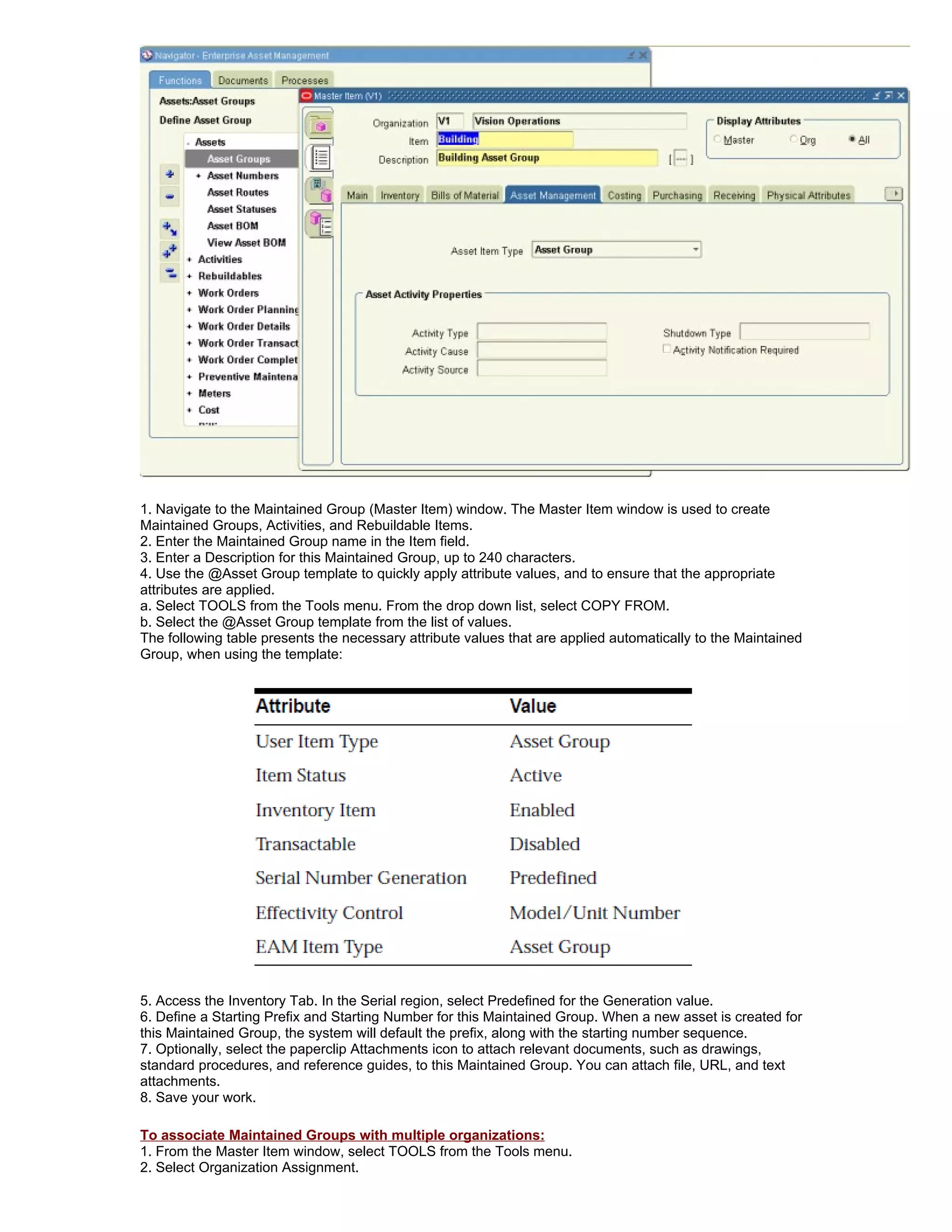 1. Navigate to the Maintained Group (Master Item) window. The Master Item window is used to create
Maintained Groups, Activities, and Rebuildable Items.
2. Enter the Maintained Group name in the Item field.
3. Enter a Description for this Maintained Group, up to 240 characters.
4. Use the @Asset Group template to quickly apply attribute values, and to ensure that the appropriate
attributes are applied.
a. Select TOOLS from the Tools menu. From the drop down list, select COPY FROM.
b. Select the @Asset Group template from the list of values.
The following table presents the necessary attribute values that are applied automatically to the Maintained
Group, when using the template:




5. Access the Inventory Tab. In the Serial region, select Predefined for the Generation value.
6. Define a Starting Prefix and Starting Number for this Maintained Group. When a new asset is created for
this Maintained Group, the system will default the prefix, along with the starting number sequence.
7. Optionally, select the paperclip Attachments icon to attach relevant documents, such as drawings,
standard procedures, and reference guides, to this Maintained Group. You can attach file, URL, and text
attachments.
8. Save your work.

To associate Maintained Groups with multiple organizations:
1. From the Master Item window, select TOOLS from the Tools menu.
2. Select Organization Assignment.
 