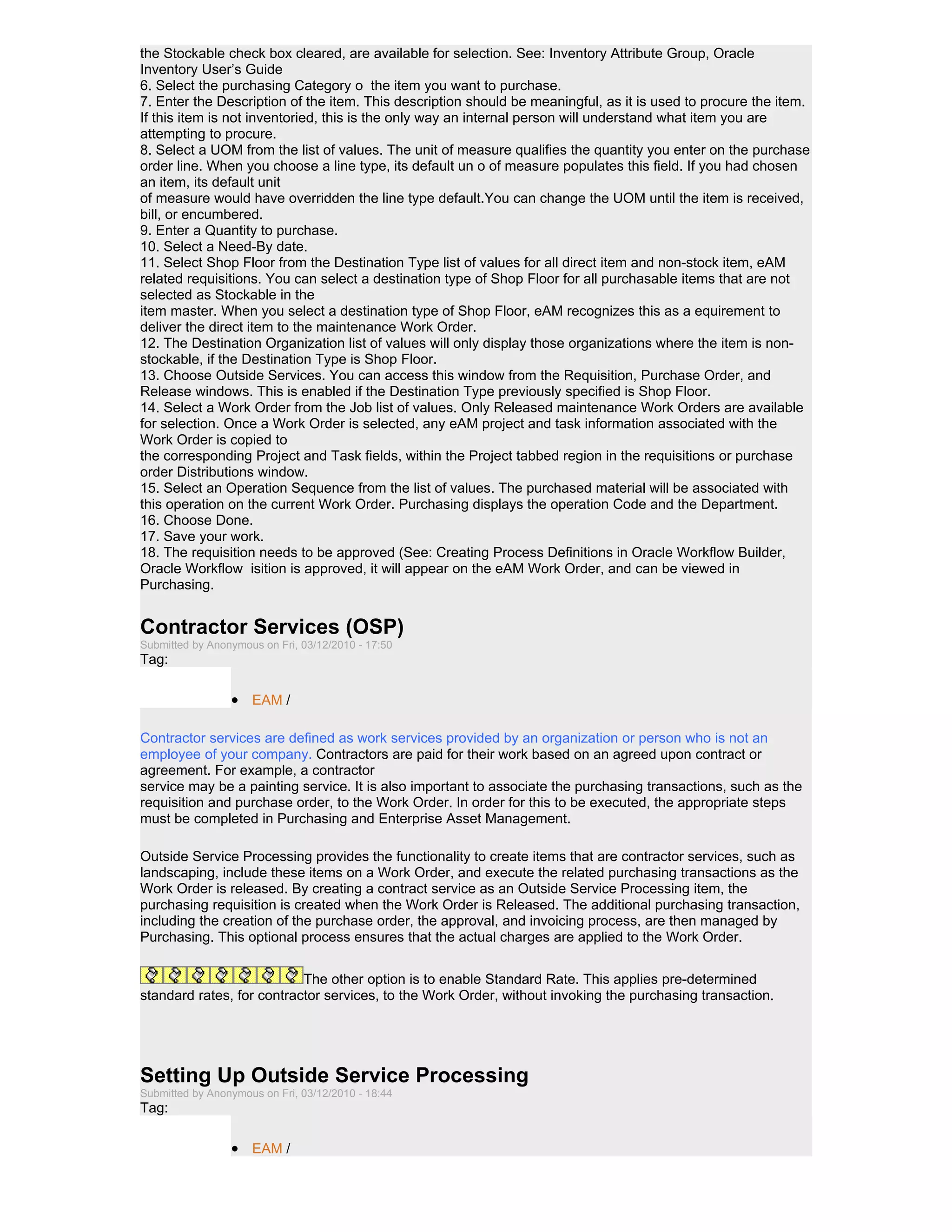 the Stockable check box cleared, are available for selection. See: Inventory Attribute Group, Oracle
Inventory User’s Guide
6. Select the purchasing Category o the item you want to purchase.
7. Enter the Description of the item. This description should be meaningful, as it is used to procure the item.
If this item is not inventoried, this is the only way an internal person will understand what item you are
attempting to procure.
8. Select a UOM from the list of values. The unit of measure qualifies the quantity you enter on the purchase
order line. When you choose a line type, its default un o of measure populates this field. If you had chosen
an item, its default unit
of measure would have overridden the line type default.You can change the UOM until the item is received,
bill, or encumbered.
9. Enter a Quantity to purchase.
10. Select a Need-By date.
11. Select Shop Floor from the Destination Type list of values for all direct item and non-stock item, eAM
related requisitions. You can select a destination type of Shop Floor for all purchasable items that are not
selected as Stockable in the
item master. When you select a destination type of Shop Floor, eAM recognizes this as a equirement to
deliver the direct item to the maintenance Work Order.
12. The Destination Organization list of values will only display those organizations where the item is non-
stockable, if the Destination Type is Shop Floor.
13. Choose Outside Services. You can access this window from the Requisition, Purchase Order, and
Release windows. This is enabled if the Destination Type previously specified is Shop Floor.
14. Select a Work Order from the Job list of values. Only Released maintenance Work Orders are available
for selection. Once a Work Order is selected, any eAM project and task information associated with the
Work Order is copied to
the corresponding Project and Task fields, within the Project tabbed region in the requisitions or purchase
order Distributions window.
15. Select an Operation Sequence from the list of values. The purchased material will be associated with
this operation on the current Work Order. Purchasing displays the operation Code and the Department.
16. Choose Done.
17. Save your work.
18. The requisition needs to be approved (See: Creating Process Definitions in Oracle Workflow Builder,
Oracle Workflow isition is approved, it will appear on the eAM Work Order, and can be viewed in
Purchasing.


Contractor Services (OSP)
Submitted by Anonymous on Fri, 03/12/2010 - 17:50
Tag:

                 • EAM /

Contractor services are defined as work services provided by an organization or person who is not an
employee of your company. Contractors are paid for their work based on an agreed upon contract or
agreement. For example, a contractor
service may be a painting service. It is also important to associate the purchasing transactions, such as the
requisition and purchase order, to the Work Order. In order for this to be executed, the appropriate steps
must be completed in Purchasing and Enterprise Asset Management.

Outside Service Processing provides the functionality to create items that are contractor services, such as
landscaping, include these items on a Work Order, and execute the related purchasing transactions as the
Work Order is released. By creating a contract service as an Outside Service Processing item, the
purchasing requisition is created when the Work Order is Released. The additional purchasing transaction,
including the creation of the purchase order, the approval, and invoicing process, are then managed by
Purchasing. This optional process ensures that the actual charges are applied to the Work Order.


                           The other option is to enable Standard Rate. This applies pre-determined
standard rates, for contractor services, to the Work Order, without invoking the purchasing transaction.




Setting Up Outside Service Processing
Submitted by Anonymous on Fri, 03/12/2010 - 18:44
Tag:

                 • EAM /
 