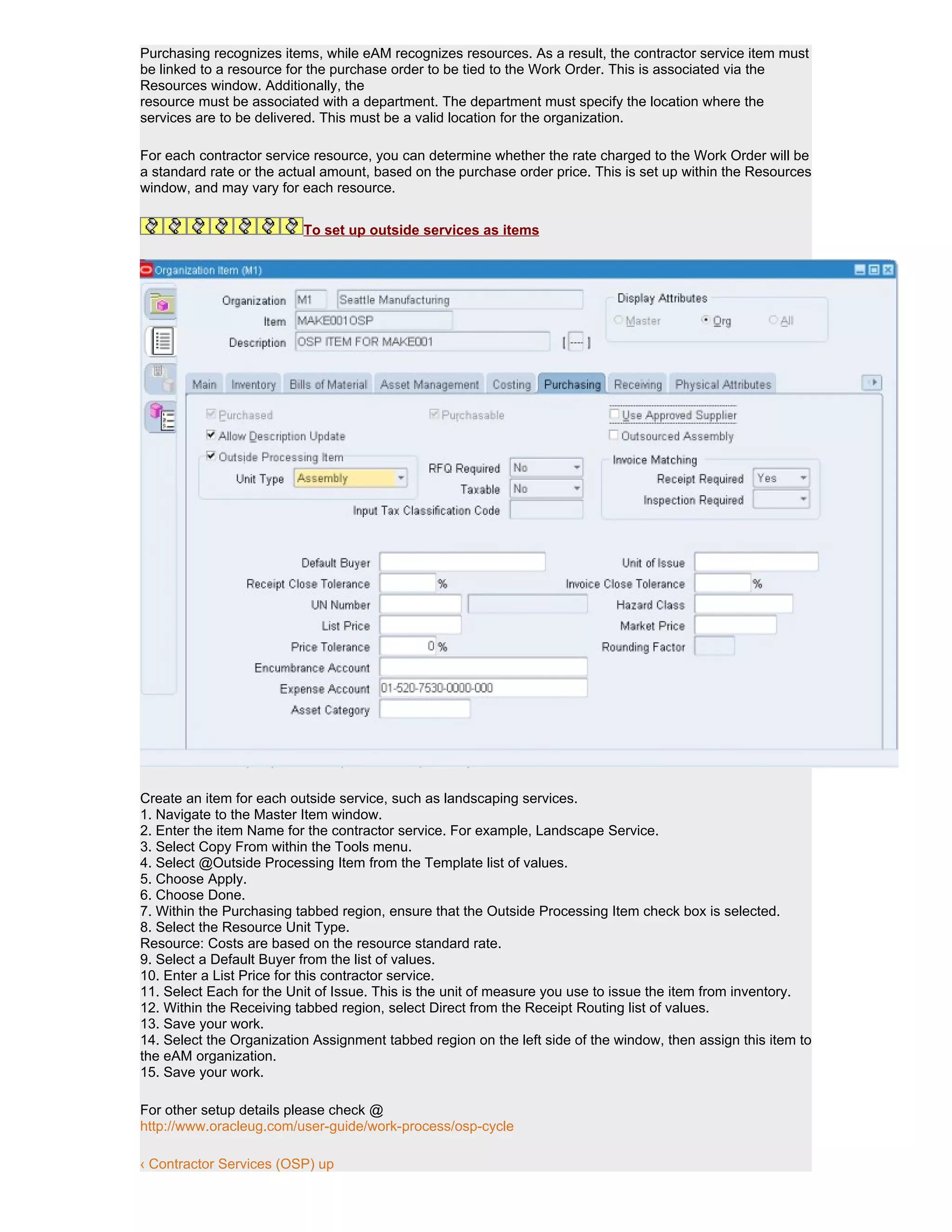 Purchasing recognizes items, while eAM recognizes resources. As a result, the contractor service item must
be linked to a resource for the purchase order to be tied to the Work Order. This is associated via the
Resources window. Additionally, the
resource must be associated with a department. The department must specify the location where the
services are to be delivered. This must be a valid location for the organization.

For each contractor service resource, you can determine whether the rate charged to the Work Order will be
a standard rate or the actual amount, based on the purchase order price. This is set up within the Resources
window, and may vary for each resource.


                          To set up outside services as items




Create an item for each outside service, such as landscaping services.
1. Navigate to the Master Item window.
2. Enter the item Name for the contractor service. For example, Landscape Service.
3. Select Copy From within the Tools menu.
4. Select @Outside Processing Item from the Template list of values.
5. Choose Apply.
6. Choose Done.
7. Within the Purchasing tabbed region, ensure that the Outside Processing Item check box is selected.
8. Select the Resource Unit Type.
Resource: Costs are based on the resource standard rate.
9. Select a Default Buyer from the list of values.
10. Enter a List Price for this contractor service.
11. Select Each for the Unit of Issue. This is the unit of measure you use to issue the item from inventory.
12. Within the Receiving tabbed region, select Direct from the Receipt Routing list of values.
13. Save your work.
14. Select the Organization Assignment tabbed region on the left side of the window, then assign this item to
the eAM organization.
15. Save your work.

For other setup details please check @
http://www.oracleug.com/user-guide/work-process/osp-cycle

‹ Contractor Services (OSP) up
 