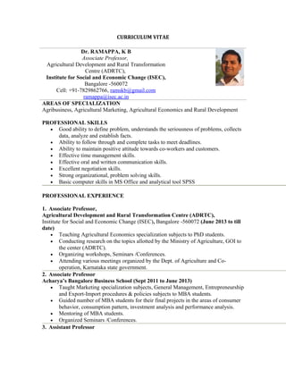 CURRICULUM VITAE
Dr. RAMAPPA, K B
Associate Professor,
Agricultural Development and Rural Transformation
Centre (ADRTC),
Institute for Social and Economic Change (ISEC),
Bangalore -560072
Cell: +91-7829862766, ramskb@gmail.com
ramappa@isec.ac.in
AREAS OF SPECIALIZATION
Agribusiness, Agricultural Marketing, Agricultural Economics and Rural Development
PROFESSIONAL SKILLS
• Good ability to define problem, understands the seriousness of problems, collects
data, analyze and establish facts.
• Ability to follow through and complete tasks to meet deadlines.
• Ability to maintain positive attitude towards co-workers and customers.
• Effective time management skills.
• Effective oral and written communication skills.
• Excellent negotiation skills.
• Strong organizational, problem solving skills.
• Basic computer skills in MS Office and analytical tool SPSS
PROFESSIONAL EXPERIENCE
1. Associate Professor,
Agricultural Development and Rural Transformation Centre (ADRTC),
Institute for Social and Economic Change (ISEC), Bangalore -560072 (June 2013 to till
date)
• Teaching Agricultural Economics specialization subjects to PhD students.
• Conducting research on the topics allotted by the Ministry of Agriculture, GOI to
the center (ADRTC).
• Organizing workshops, Seminars /Conferences.
• Attending various meetings organized by the Dept. of Agriculture and Co-
operation, Karnataka state government.
2. Associate Professor
Acharya’s Bangalore Business School (Sept 2011 to June 2013)
• Taught Marketing specialization subjects, General Management, Entrepreneurship
and Export-Import procedures & policies subjects to MBA students.
• Guided number of MBA students for their final projects in the areas of consumer
behavior, consumption pattern, investment analysis and performance analysis.
• Mentoring of MBA students.
• Organized Seminars /Conferences.
3. Assistant Professor
 