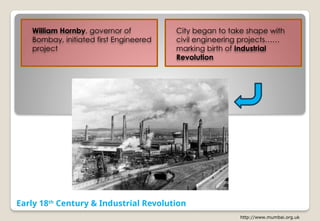 Early 18th
Century & Industrial Revolution
http://www.mumbai.org.uk
William Hornby, governor of
Bombay, initiated first Engineered
project
City began to take shape with
civil engineering projects……
marking birth of Industrial
Revolution
 