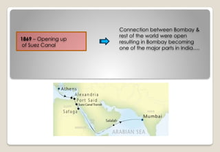 1869 – Opening up
of Suez Canal
Connection between Bombay &
rest of the world were open
resulting in Bombay becoming
one of the major parts in India….
 