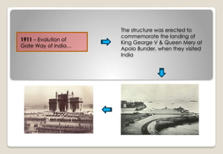 1911 – Evolution of
Gate Way of India…
The structure was erected to
commemorate the landing of
King George V & Queen Mery at
Apolo Bunder, when they visited
India
 