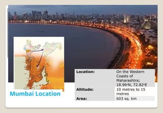 http://int.search.myway.com
Mumbai Location http://www.mumbai.org.uk/geographical-
location.html
Location: On the Western
Coasts of
Maharashtra;
18.96o
N, 72.82o
E
Altitude: 10 metres to 15
metres
Area: 603 sq. km
 