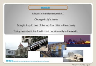 Today……………………………………………
http://www.mumbai.org.uk
MUMBAI
A boon in the development…
Changed city’s status
Brought it up to one of the top four cities in the country
Today, Mumbai is the fourth most populous city in the world…
 