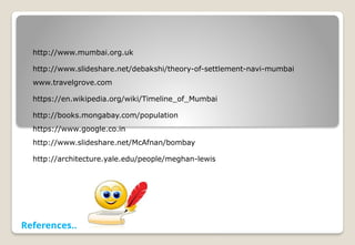 http://www.mumbai.org.uk
http://www.slideshare.net/debakshi/theory-of-settlement-navi-mumbai
www.travelgrove.com
https://en.wikipedia.org/wiki/Timeline_of_Mumbai
http://books.mongabay.com/population
https://www.google.co.in
http://www.slideshare.net/McAfnan/bombay
http://architecture.yale.edu/people/meghan-lewis
References..
 