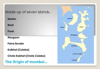 Made up of seven islands..
The Origin of mumbai…
Mahim
Worli
Parel
Mazgaon
Palva Bunder
Kolbhat (Colaba)
Chota Kobhat (Chota Colaba)
 
