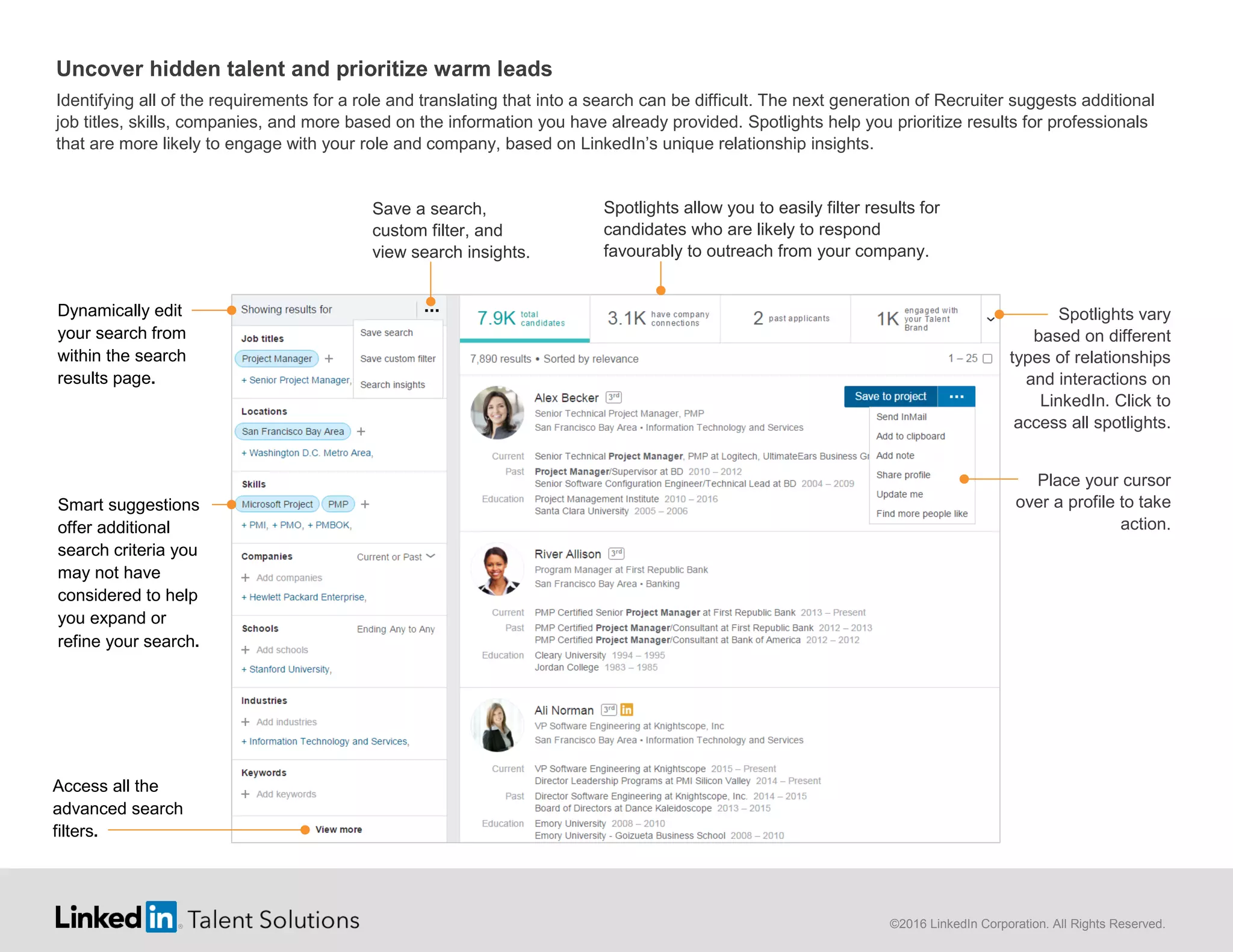 ©2016 LinkedIn Corporation. All Rights Reserved.
Uncover hidden talent and prioritize warm leads
Identifying all of the requirements for a role and translating that into a search can be difficult. The next generation of Recruiter suggests additional
job titles, skills, companies, and more based on the information you have already provided. Spotlights help you prioritize results for professionals
that are more likely to engage with your role and company, based on LinkedIn’s unique relationship insights.
Spotlights allow you to easily filter results for
candidates who are likely to respond
favourably to outreach from your company.
Smart suggestions
offer additional
search criteria you
may not have
considered to help
you expand or
refine your search.
Access all the
advanced search
filters.
Dynamically edit
your search from
within the search
results page.
Spotlights vary
based on different
types of relationships
and interactions on
LinkedIn. Click to
access all spotlights.
Place your cursor
over a profile to take
action.
Save a search,
custom filter, and
view search insights.
 