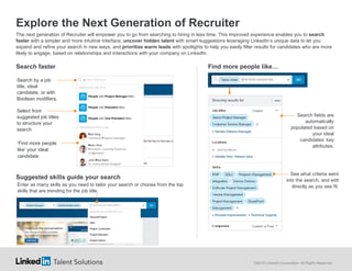 ©2016 LinkedIn Corporation. All Rights Reserved.
Explore the Next Generation of Recruiter
The next generation of Recruiter will empower you to go from searching to hiring in less time. This improved experience enables you to search
faster with a simpler and more intuitive interface, uncover hidden talent with smart suggestions leveraging LinkedIn’s unique data to let you
expand and refine your search in new ways, and prioritize warm leads with spotlights to help you easily filter results for candidates who are more
likely to engage, based on relationships and interactions with your company on LinkedIn.
Search faster Find more people like…
Suggested skills guide your search
Select from
suggested job titles
to structure your
search
Search by a job
title, ideal
candidate, or with
Boolean modifiers.
Enter as many skills as you need to tailor your search or choose from the top
skills that are trending for the job title.
Search fields are
automatically
populated based on
your ideal
candidates’ key
attributes.
See what criteria went
into the search, and edit
directly as you see fit.
‘Find more people
like’ your ideal
candidate
 