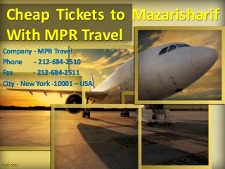 Cheap Tickets to Mazarisharif 
With MPR Travel 
Company - MPR Travel 
Phone - 212-684-2510 
Fax - 212-684-2511 
City - New York -10001 – USA 
 