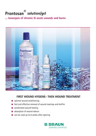 Prontosan® solution/gel
... lavasepsis of chronic & acute wounds and burns
FIRST WOUND HYGIENE- THEN WOUND TREATMENT
	 optimal wound conditioning
	 fast and effective removal of wound coatings and biofilm
	 accelerated wound healing
	 absorption of wound odours
	 can be used up to 8 weeks after opening
 
