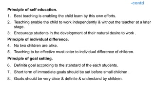 -contd
Principle of self education.
1. Best teaching is enabling the child learn by this own efforts.
2. Teaching enable the child to work independently & without the teacher at a later
stage.
3. Encourage students in the development of their natural desire to work .
Principle of individual difference.
4. No two children are alike.
5. Teaching to be effective must cater to individual difference of children.
Principle of goal setting.
6. Definite goal according to the standard of the each students.
7. Short term of immediate goals should be set before small children .
8. Goals should be very clear & definite & understand by children.
 