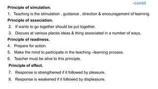 -contd
Principle of simulation.
1. Teaching is the stimulation , guidance , direction & encouragement of learning.
Principle of association.
2. If wants to go together should be put together.
3. Discuss at various places ideas & thing associated in a number of ways.
Principle of readiness.
4. Prepare for action.
5. Make the mind to participate in the teaching –learning process.
6. Teacher must be alive to this principle.
Principle of effect.
7. Response is strengthened if it followed by pleasure.
8. Response is weakened if it followed by displeasure.
 