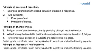-contd
Principle of exercise & repetition.
1. Exercise strengthens the bond between situation & response.
2. Two subparts:
 Principle of use.
 Principle of disuse.
Principle of change or rest.
3. Fatigue, lack of attention overcome by providing change, rest & recreation.
4. While framing the time table that the students do not experience boredom & fatigue.
5. Two consecutive periods of a subjects are not provided in a class.
Praise, grade, certificate, token money & other to incentives make the learning joy able.
Principle of feedback & reinforcement.
Praise, grade, certificate, token money & other to incentives make the learning joy able.
 