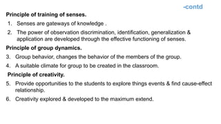 -contd
Principle of training of senses.
1. Senses are gateways of knowledge .
2. The power of observation discrimination, identification, generalization &
application are developed through the effective functioning of senses.
Principle of group dynamics.
3. Group behavior, changes the behavior of the members of the group.
4. A suitable climate for group to be created in the classroom.
Principle of creativity.
5. Provide opportunities to the students to explore things events & find cause-effect
relationship.
6. Creativity explored & developed to the maximum extend.
 