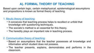A). FORMAL THEORY OF TEACHING
Based upon certain logic, certain metaphysical, epistemological assumptions
and propositions is known as formal theory of teaching.
1. Meutic theory of teaching:
• It conceives that teaching process helps to recollect or unfold that
knowledge with questioning techniques.
• The socratic’s method is an essential for this theory.
• The heredity plays an important role in teaching process.
2. Communication theory of teaching:
• Based on assumptions that the teacher possesses all knowledge and
information which student does not possess.
• The teacher presents, explains, demonstrates and performs in the
classroom.
 