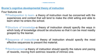 1. THEORIES OF INSTRUCTION
Bruner’s cognitive developmental theory of instruction
Four features are
Predisposition to learn- a theory of instruction must be concerned with the
experiences and context that will tend to make the child willing and able to
learn when he enters the school.
Structure of knowledge-a theory of instruction should specify the ways in
which body of knowledge should be structures so that it can be most readily
grasped by the learner.
Sequence of instruction-a theory of instruction should specify the most
effective sequences to present the material.
Reinforcement-a theory of instruction should specify the nature and pacing
of rewards, moving from extrinsic rewards of intrinsic one.
 