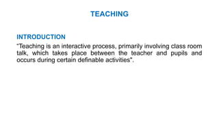 TEACHING
INTRODUCTION
“Teaching is an interactive process, primarily involving class room
talk, which takes place between the teacher and pupils and
occurs during certain definable activities".
 