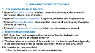 C). NORMATIVE THEORY OF TEACHING
1. The cognitive theory of teaching
Types of teacher's activity- Adviser, counselor, motivator, demonstrator,
curriculum planner and evaluator.
Types of educational objectives- Cognitive, Affective and Psychomotor.
Types of learning theories- philosophical theories of learning psychological
theories of learning.
Types of components of learning- drive, cue, response and reward
2. Theory of teacher behavior
D.G. Ryan has tried to explain the concept of teacher-behavior and
formulated a theory of teacher-behavior.
“Teacher behavior consists of those acts that the teacher performs typically
in the classroom in order to induce-learning”. M. Meux and B.O. Smith
It is based upon two postulates:
Teacher behavior is social in nature and relative.
 