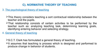 C). NORMATIVE THEORY OF TEACHING
3. The psychological theory of teaching
This theory considers teaching a sort contractual relationship between the
teacher and the pupils.
That relationship consists of certain activities to be performed by the
teacher such as: analyzing teaching task, determining learning goals,
identifying entering behavior and selecting strategy.
4. General theory of teaching
S.C.T. Clark has formulated a general theory of teaching.
It assumes that teaching is process which is designed and performed to
produce change in behavior of students.
 