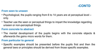 -CONTD
From seen to unseen
• Psychological, the pupils ranging from 6 to 14 years are at perceptual level –
only.
• Teacher use the seen or perceptual things to impart the knowledge regarding
unseen or non-perceptual things.
Form concrete to abstract
• The mental development of the pupils begins with the concrete objects &
afterwards the gains micro words for them.
From particular to general
• Specific examples should be presented before the pupils first and then the
general laws or principles should be derived from those specific examples.
 