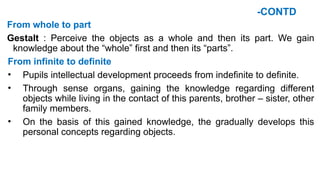 -CONTD
From whole to part
Gestalt : Perceive the objects as a whole and then its part. We gain
knowledge about the “whole” first and then its “parts”.
From infinite to definite
• Pupils intellectual development proceeds from indefinite to definite.
• Through sense organs, gaining the knowledge regarding different
objects while living in the contact of this parents, brother – sister, other
family members.
• On the basis of this gained knowledge, the gradually develops this
personal concepts regarding objects.
 